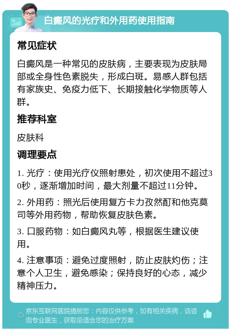 白癜风的光疗和外用药使用指南 常见症状 白癜风是一种常见的皮肤病，主要表现为皮肤局部或全身性色素脱失，形成白斑。易感人群包括有家族史、免疫力低下、长期接触化学物质等人群。 推荐科室 皮肤科 调理要点 1. 光疗：使用光疗仪照射患处，初次使用不超过30秒，逐渐增加时间，最大剂量不超过11分钟。 2. 外用药：照光后使用复方卡力孜然酊和他克莫司等外用药物，帮助恢复皮肤色素。 3. 口服药物：如白癜风丸等，根据医生建议使用。 4. 注意事项：避免过度照射，防止皮肤灼伤；注意个人卫生，避免感染；保持良好的心态，减少精神压力。