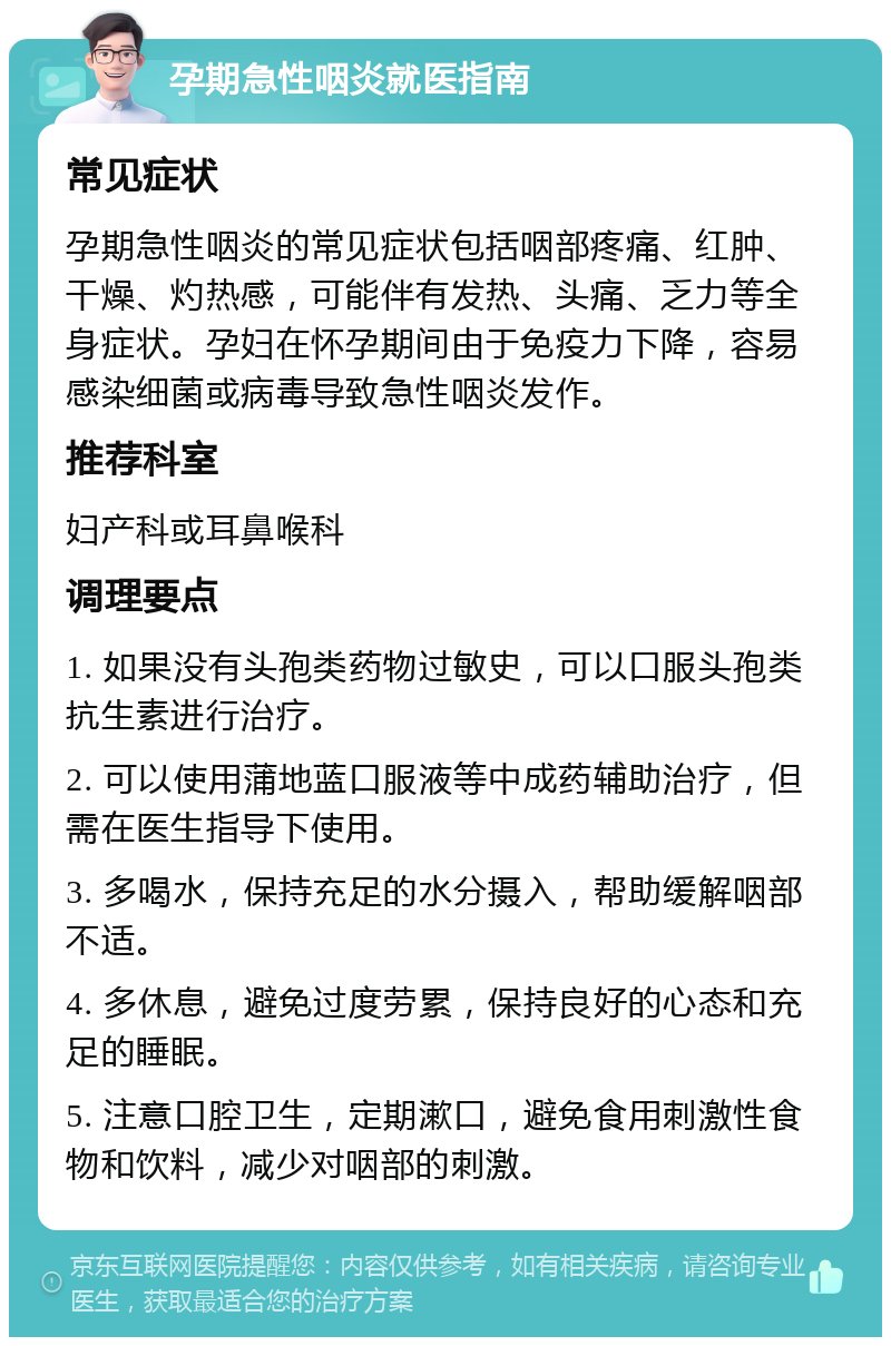 孕期急性咽炎就医指南 常见症状 孕期急性咽炎的常见症状包括咽部疼痛、红肿、干燥、灼热感，可能伴有发热、头痛、乏力等全身症状。孕妇在怀孕期间由于免疫力下降，容易感染细菌或病毒导致急性咽炎发作。 推荐科室 妇产科或耳鼻喉科 调理要点 1. 如果没有头孢类药物过敏史，可以口服头孢类抗生素进行治疗。 2. 可以使用蒲地蓝口服液等中成药辅助治疗，但需在医生指导下使用。 3. 多喝水，保持充足的水分摄入，帮助缓解咽部不适。 4. 多休息，避免过度劳累，保持良好的心态和充足的睡眠。 5. 注意口腔卫生，定期漱口，避免食用刺激性食物和饮料，减少对咽部的刺激。