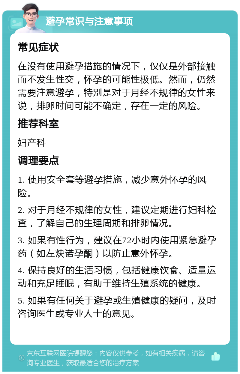 避孕常识与注意事项 常见症状 在没有使用避孕措施的情况下，仅仅是外部接触而不发生性交，怀孕的可能性极低。然而，仍然需要注意避孕，特别是对于月经不规律的女性来说，排卵时间可能不确定，存在一定的风险。 推荐科室 妇产科 调理要点 1. 使用安全套等避孕措施，减少意外怀孕的风险。 2. 对于月经不规律的女性，建议定期进行妇科检查，了解自己的生理周期和排卵情况。 3. 如果有性行为，建议在72小时内使用紧急避孕药（如左炔诺孕酮）以防止意外怀孕。 4. 保持良好的生活习惯，包括健康饮食、适量运动和充足睡眠，有助于维持生殖系统的健康。 5. 如果有任何关于避孕或生殖健康的疑问，及时咨询医生或专业人士的意见。