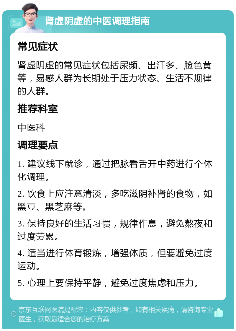 肾虚阴虚的中医调理指南 常见症状 肾虚阴虚的常见症状包括尿频、出汗多、脸色黄等，易感人群为长期处于压力状态、生活不规律的人群。 推荐科室 中医科 调理要点 1. 建议线下就诊，通过把脉看舌开中药进行个体化调理。 2. 饮食上应注意清淡，多吃滋阴补肾的食物，如黑豆、黑芝麻等。 3. 保持良好的生活习惯，规律作息，避免熬夜和过度劳累。 4. 适当进行体育锻炼，增强体质，但要避免过度运动。 5. 心理上要保持平静，避免过度焦虑和压力。