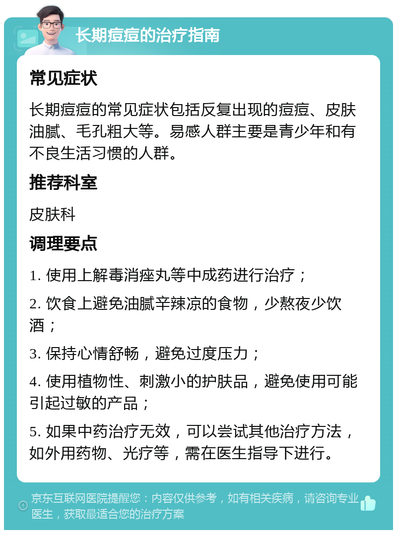 长期痘痘的治疗指南 常见症状 长期痘痘的常见症状包括反复出现的痘痘、皮肤油腻、毛孔粗大等。易感人群主要是青少年和有不良生活习惯的人群。 推荐科室 皮肤科 调理要点 1. 使用上解毒消痤丸等中成药进行治疗； 2. 饮食上避免油腻辛辣凉的食物，少熬夜少饮酒； 3. 保持心情舒畅，避免过度压力； 4. 使用植物性、刺激小的护肤品，避免使用可能引起过敏的产品； 5. 如果中药治疗无效，可以尝试其他治疗方法，如外用药物、光疗等，需在医生指导下进行。