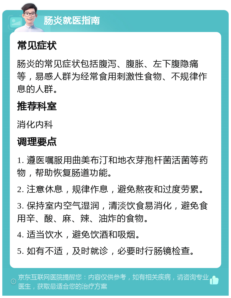 肠炎就医指南 常见症状 肠炎的常见症状包括腹泻、腹胀、左下腹隐痛等，易感人群为经常食用刺激性食物、不规律作息的人群。 推荐科室 消化内科 调理要点 1. 遵医嘱服用曲美布汀和地衣芽孢杆菌活菌等药物，帮助恢复肠道功能。 2. 注意休息，规律作息，避免熬夜和过度劳累。 3. 保持室内空气湿润，清淡饮食易消化，避免食用辛、酸、麻、辣、油炸的食物。 4. 适当饮水，避免饮酒和吸烟。 5. 如有不适，及时就诊，必要时行肠镜检查。