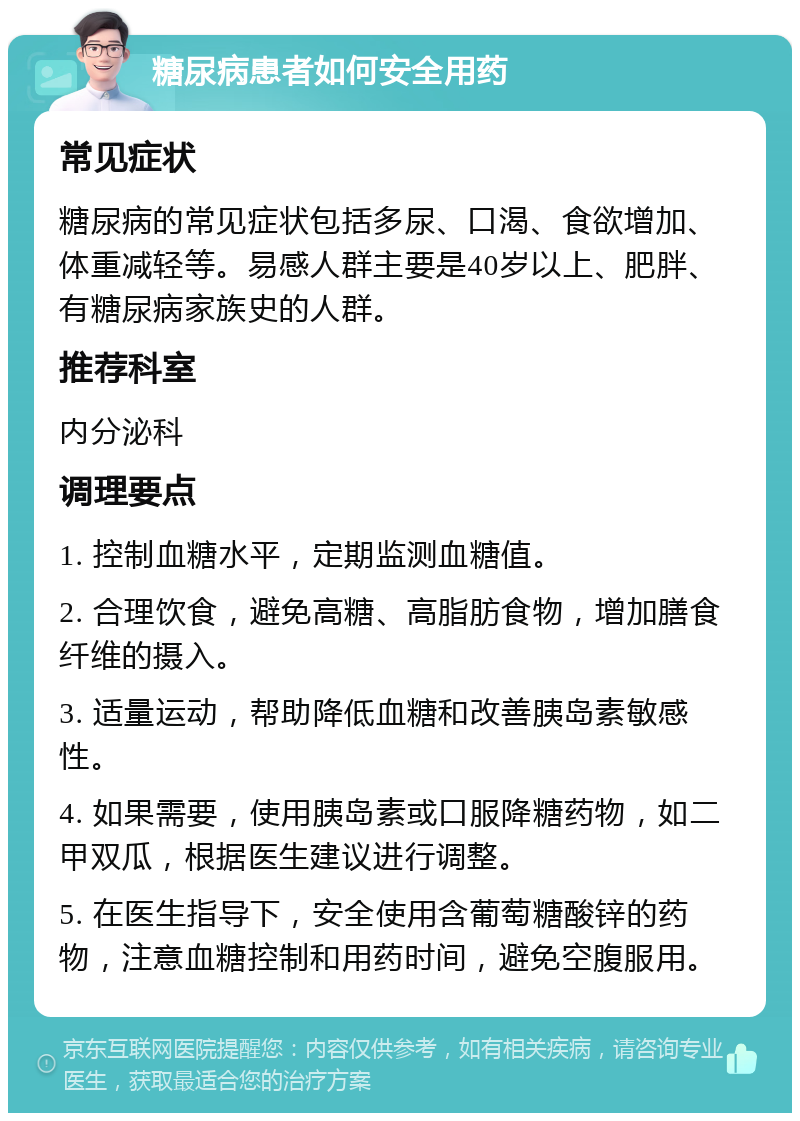 糖尿病患者如何安全用药 常见症状 糖尿病的常见症状包括多尿、口渴、食欲增加、体重减轻等。易感人群主要是40岁以上、肥胖、有糖尿病家族史的人群。 推荐科室 内分泌科 调理要点 1. 控制血糖水平，定期监测血糖值。 2. 合理饮食，避免高糖、高脂肪食物，增加膳食纤维的摄入。 3. 适量运动，帮助降低血糖和改善胰岛素敏感性。 4. 如果需要，使用胰岛素或口服降糖药物，如二甲双瓜，根据医生建议进行调整。 5. 在医生指导下，安全使用含葡萄糖酸锌的药物，注意血糖控制和用药时间，避免空腹服用。