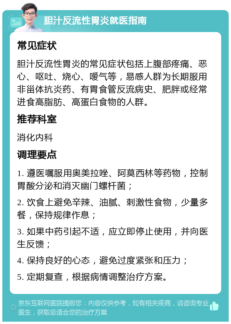 胆汁反流性胃炎就医指南 常见症状 胆汁反流性胃炎的常见症状包括上腹部疼痛、恶心、呕吐、烧心、嗳气等，易感人群为长期服用非甾体抗炎药、有胃食管反流病史、肥胖或经常进食高脂肪、高蛋白食物的人群。 推荐科室 消化内科 调理要点 1. 遵医嘱服用奥美拉唑、阿莫西林等药物，控制胃酸分泌和消灭幽门螺杆菌； 2. 饮食上避免辛辣、油腻、刺激性食物，少量多餐，保持规律作息； 3. 如果中药引起不适，应立即停止使用，并向医生反馈； 4. 保持良好的心态，避免过度紧张和压力； 5. 定期复查，根据病情调整治疗方案。