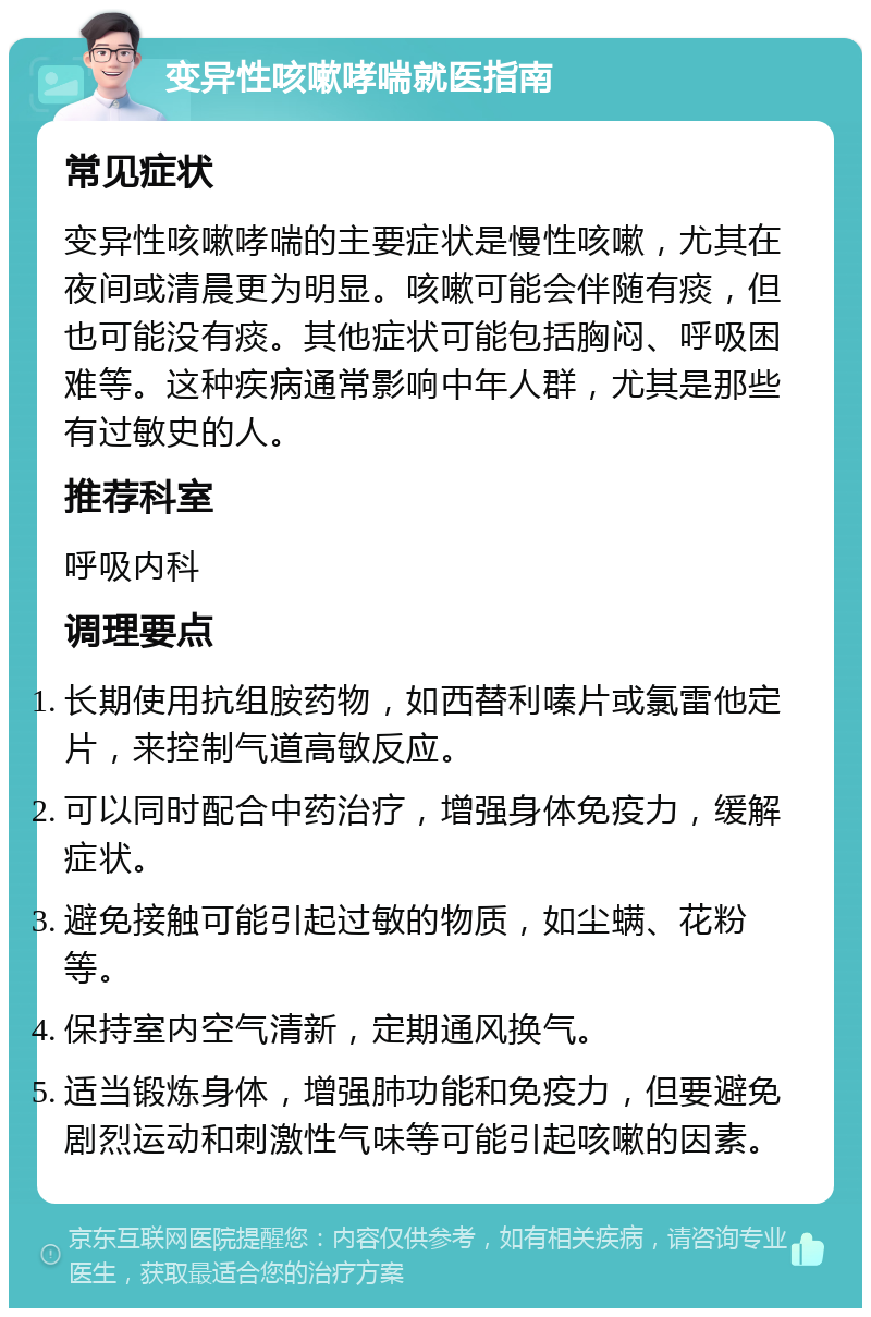 变异性咳嗽哮喘就医指南 常见症状 变异性咳嗽哮喘的主要症状是慢性咳嗽，尤其在夜间或清晨更为明显。咳嗽可能会伴随有痰，但也可能没有痰。其他症状可能包括胸闷、呼吸困难等。这种疾病通常影响中年人群，尤其是那些有过敏史的人。 推荐科室 呼吸内科 调理要点 长期使用抗组胺药物，如西替利嗪片或氯雷他定片，来控制气道高敏反应。 可以同时配合中药治疗，增强身体免疫力，缓解症状。 避免接触可能引起过敏的物质，如尘螨、花粉等。 保持室内空气清新，定期通风换气。 适当锻炼身体，增强肺功能和免疫力，但要避免剧烈运动和刺激性气味等可能引起咳嗽的因素。