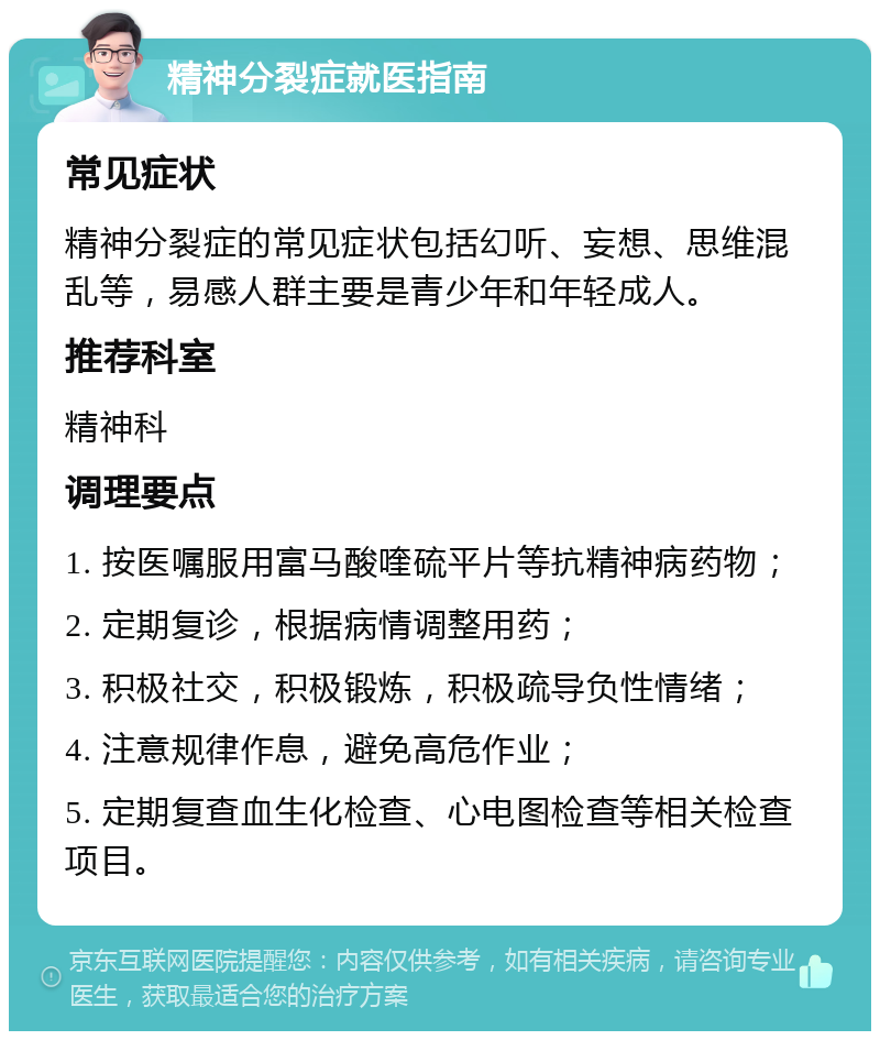 精神分裂症就医指南 常见症状 精神分裂症的常见症状包括幻听、妄想、思维混乱等，易感人群主要是青少年和年轻成人。 推荐科室 精神科 调理要点 1. 按医嘱服用富马酸喹硫平片等抗精神病药物； 2. 定期复诊，根据病情调整用药； 3. 积极社交，积极锻炼，积极疏导负性情绪； 4. 注意规律作息，避免高危作业； 5. 定期复查血生化检查、心电图检查等相关检查项目。