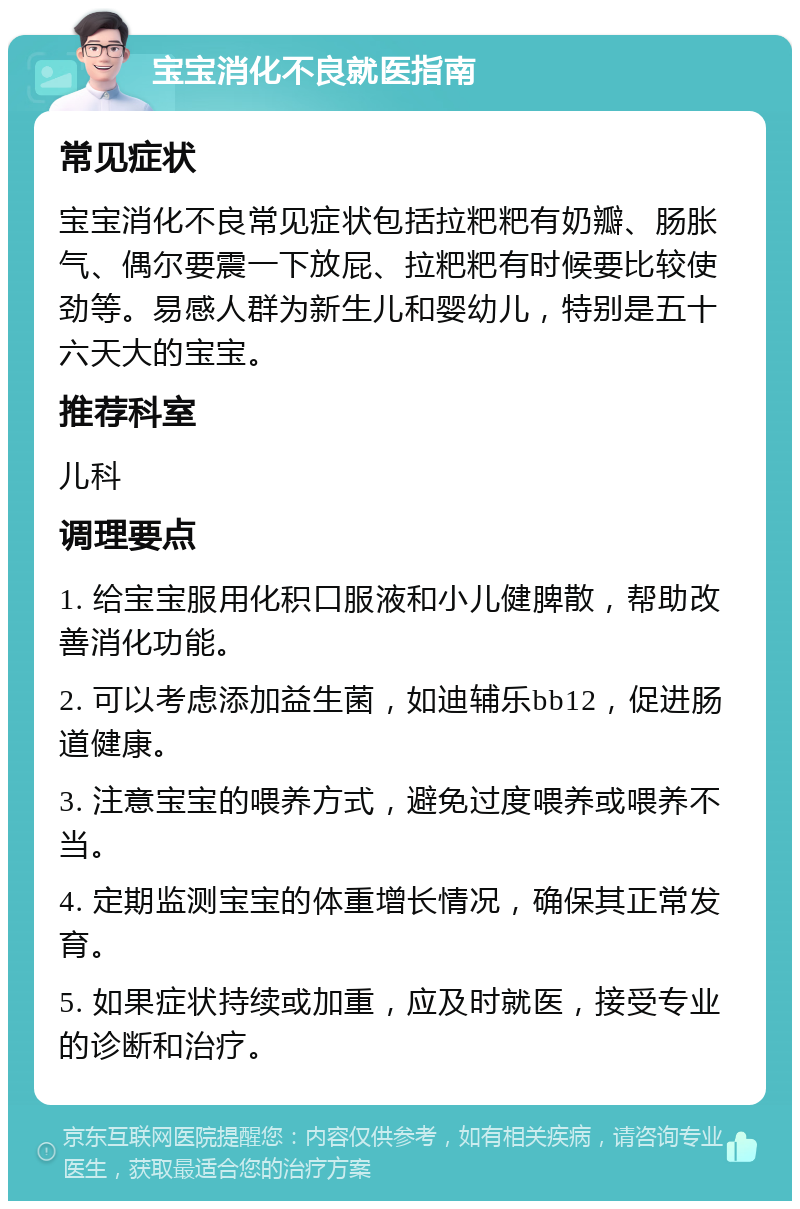 宝宝消化不良就医指南 常见症状 宝宝消化不良常见症状包括拉粑粑有奶瓣、肠胀气、偶尔要震一下放屁、拉粑粑有时候要比较使劲等。易感人群为新生儿和婴幼儿，特别是五十六天大的宝宝。 推荐科室 儿科 调理要点 1. 给宝宝服用化积口服液和小儿健脾散，帮助改善消化功能。 2. 可以考虑添加益生菌，如迪辅乐bb12，促进肠道健康。 3. 注意宝宝的喂养方式，避免过度喂养或喂养不当。 4. 定期监测宝宝的体重增长情况，确保其正常发育。 5. 如果症状持续或加重，应及时就医，接受专业的诊断和治疗。