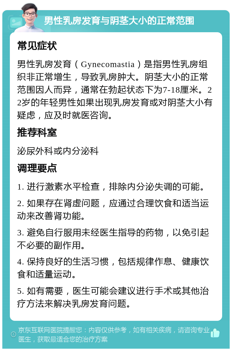 男性乳房发育与阴茎大小的正常范围 常见症状 男性乳房发育（Gynecomastia）是指男性乳房组织非正常增生，导致乳房肿大。阴茎大小的正常范围因人而异，通常在勃起状态下为7-18厘米。22岁的年轻男性如果出现乳房发育或对阴茎大小有疑虑，应及时就医咨询。 推荐科室 泌尿外科或内分泌科 调理要点 1. 进行激素水平检查，排除内分泌失调的可能。 2. 如果存在肾虚问题，应通过合理饮食和适当运动来改善肾功能。 3. 避免自行服用未经医生指导的药物，以免引起不必要的副作用。 4. 保持良好的生活习惯，包括规律作息、健康饮食和适量运动。 5. 如有需要，医生可能会建议进行手术或其他治疗方法来解决乳房发育问题。