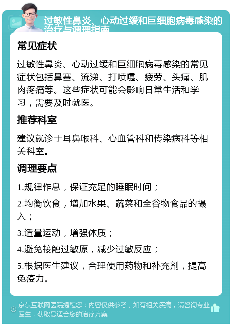 过敏性鼻炎、心动过缓和巨细胞病毒感染的治疗与调理指南 常见症状 过敏性鼻炎、心动过缓和巨细胞病毒感染的常见症状包括鼻塞、流涕、打喷嚏、疲劳、头痛、肌肉疼痛等。这些症状可能会影响日常生活和学习，需要及时就医。 推荐科室 建议就诊于耳鼻喉科、心血管科和传染病科等相关科室。 调理要点 1.规律作息，保证充足的睡眠时间； 2.均衡饮食，增加水果、蔬菜和全谷物食品的摄入； 3.适量运动，增强体质； 4.避免接触过敏原，减少过敏反应； 5.根据医生建议，合理使用药物和补充剂，提高免疫力。