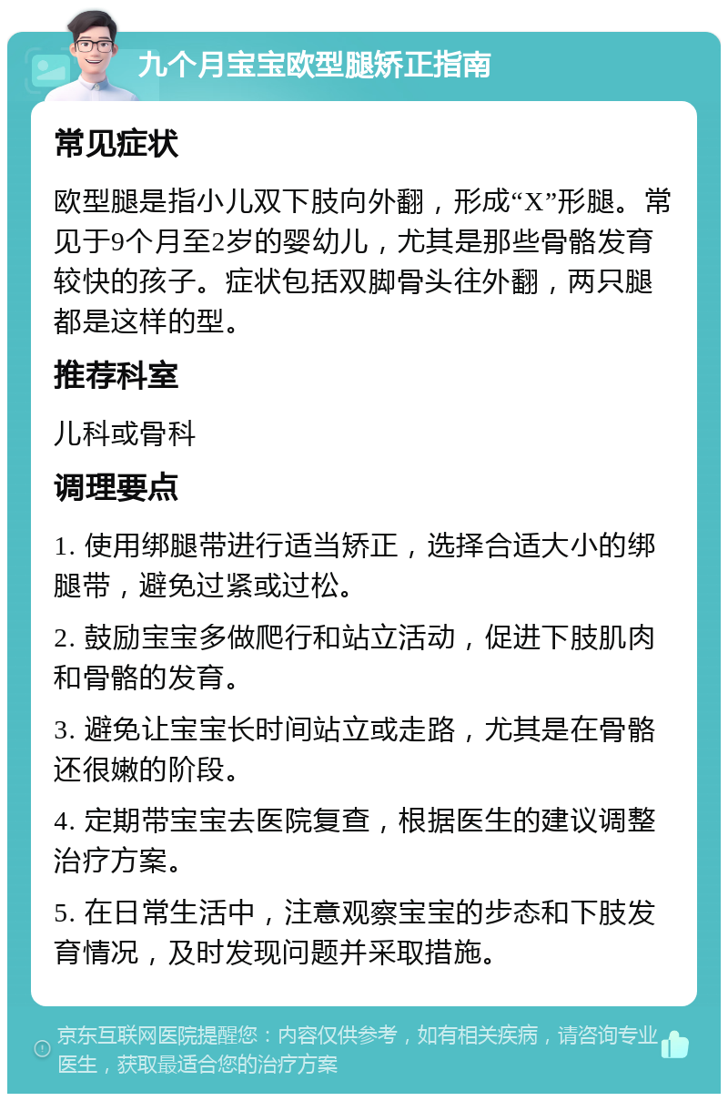 九个月宝宝欧型腿矫正指南 常见症状 欧型腿是指小儿双下肢向外翻，形成“X”形腿。常见于9个月至2岁的婴幼儿，尤其是那些骨骼发育较快的孩子。症状包括双脚骨头往外翻，两只腿都是这样的型。 推荐科室 儿科或骨科 调理要点 1. 使用绑腿带进行适当矫正，选择合适大小的绑腿带，避免过紧或过松。 2. 鼓励宝宝多做爬行和站立活动，促进下肢肌肉和骨骼的发育。 3. 避免让宝宝长时间站立或走路，尤其是在骨骼还很嫩的阶段。 4. 定期带宝宝去医院复查，根据医生的建议调整治疗方案。 5. 在日常生活中，注意观察宝宝的步态和下肢发育情况，及时发现问题并采取措施。