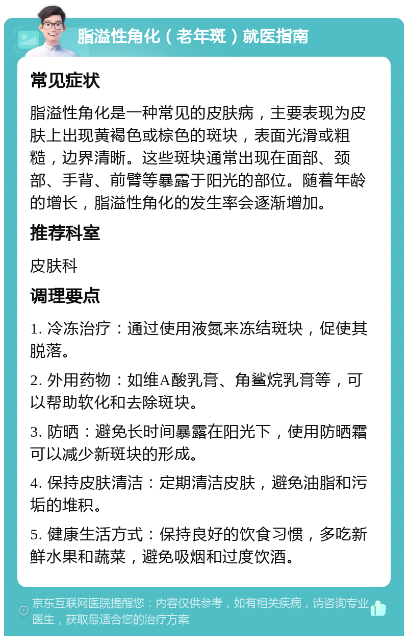 脂溢性角化（老年斑）就医指南 常见症状 脂溢性角化是一种常见的皮肤病，主要表现为皮肤上出现黄褐色或棕色的斑块，表面光滑或粗糙，边界清晰。这些斑块通常出现在面部、颈部、手背、前臂等暴露于阳光的部位。随着年龄的增长，脂溢性角化的发生率会逐渐增加。 推荐科室 皮肤科 调理要点 1. 冷冻治疗：通过使用液氮来冻结斑块，促使其脱落。 2. 外用药物：如维A酸乳膏、角鲨烷乳膏等，可以帮助软化和去除斑块。 3. 防晒：避免长时间暴露在阳光下，使用防晒霜可以减少新斑块的形成。 4. 保持皮肤清洁：定期清洁皮肤，避免油脂和污垢的堆积。 5. 健康生活方式：保持良好的饮食习惯，多吃新鲜水果和蔬菜，避免吸烟和过度饮酒。