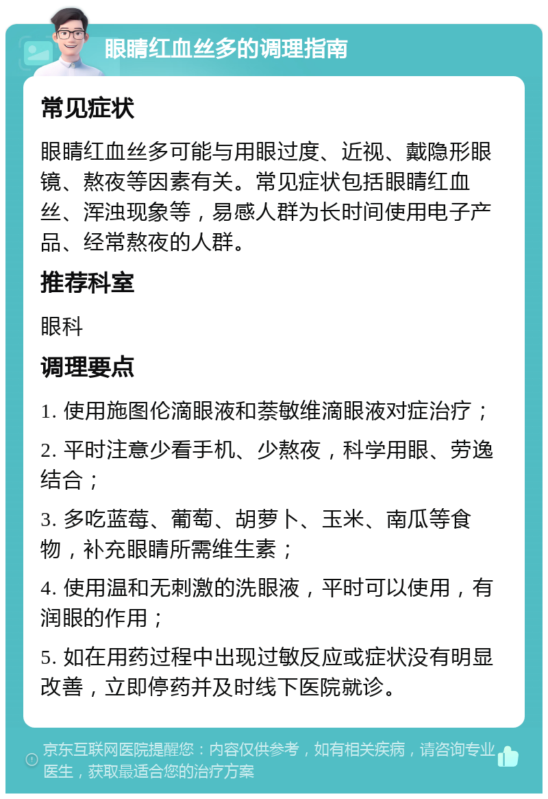 眼睛红血丝多的调理指南 常见症状 眼睛红血丝多可能与用眼过度、近视、戴隐形眼镜、熬夜等因素有关。常见症状包括眼睛红血丝、浑浊现象等，易感人群为长时间使用电子产品、经常熬夜的人群。 推荐科室 眼科 调理要点 1. 使用施图伦滴眼液和萘敏维滴眼液对症治疗； 2. 平时注意少看手机、少熬夜，科学用眼、劳逸结合； 3. 多吃蓝莓、葡萄、胡萝卜、玉米、南瓜等食物，补充眼睛所需维生素； 4. 使用温和无刺激的洗眼液，平时可以使用，有润眼的作用； 5. 如在用药过程中出现过敏反应或症状没有明显改善，立即停药并及时线下医院就诊。