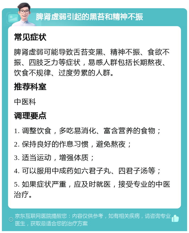 脾肾虚弱引起的黑苔和精神不振 常见症状 脾肾虚弱可能导致舌苔变黑、精神不振、食欲不振、四肢乏力等症状，易感人群包括长期熬夜、饮食不规律、过度劳累的人群。 推荐科室 中医科 调理要点 1. 调整饮食，多吃易消化、富含营养的食物； 2. 保持良好的作息习惯，避免熬夜； 3. 适当运动，增强体质； 4. 可以服用中成药如六君子丸、四君子汤等； 5. 如果症状严重，应及时就医，接受专业的中医治疗。