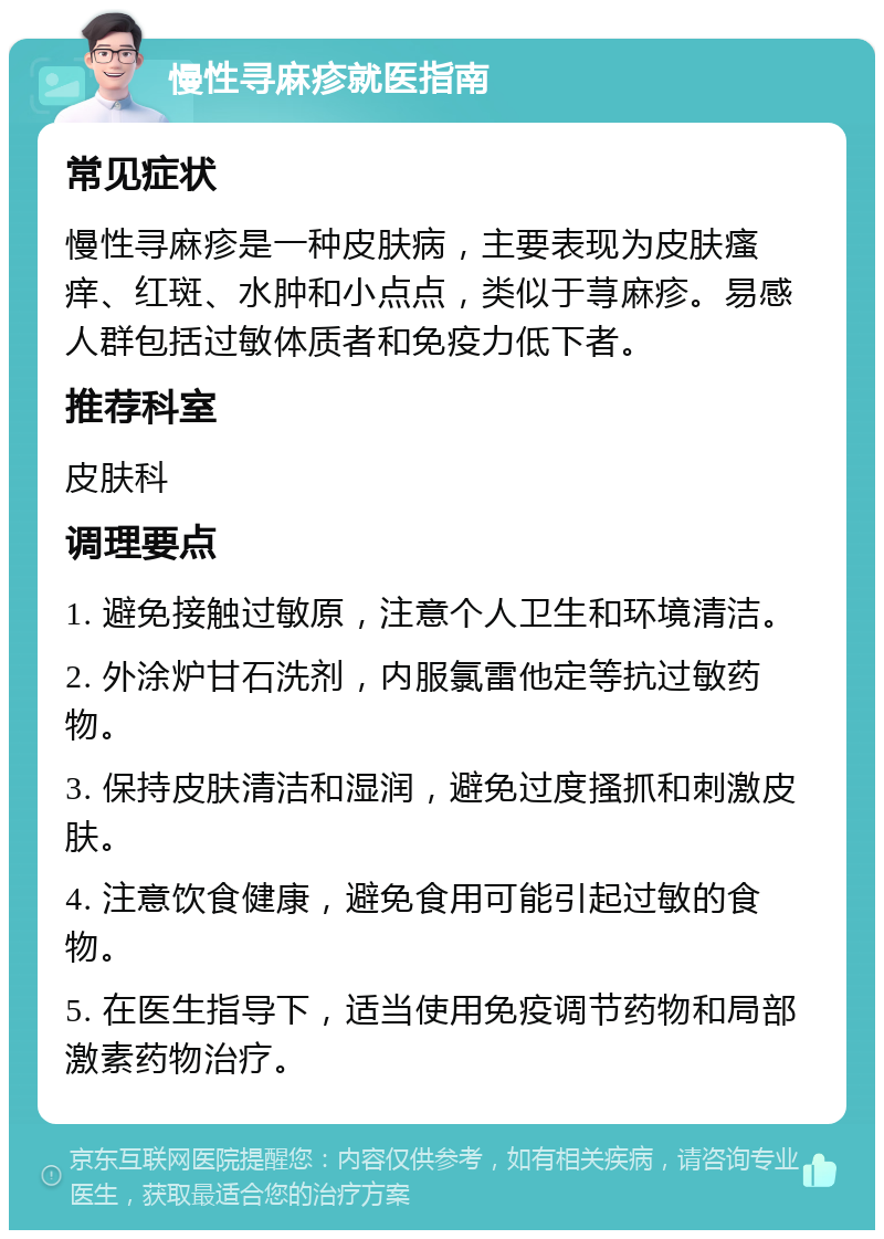 慢性寻麻疹就医指南 常见症状 慢性寻麻疹是一种皮肤病，主要表现为皮肤瘙痒、红斑、水肿和小点点，类似于荨麻疹。易感人群包括过敏体质者和免疫力低下者。 推荐科室 皮肤科 调理要点 1. 避免接触过敏原，注意个人卫生和环境清洁。 2. 外涂炉甘石洗剂，内服氯雷他定等抗过敏药物。 3. 保持皮肤清洁和湿润，避免过度搔抓和刺激皮肤。 4. 注意饮食健康，避免食用可能引起过敏的食物。 5. 在医生指导下，适当使用免疫调节药物和局部激素药物治疗。