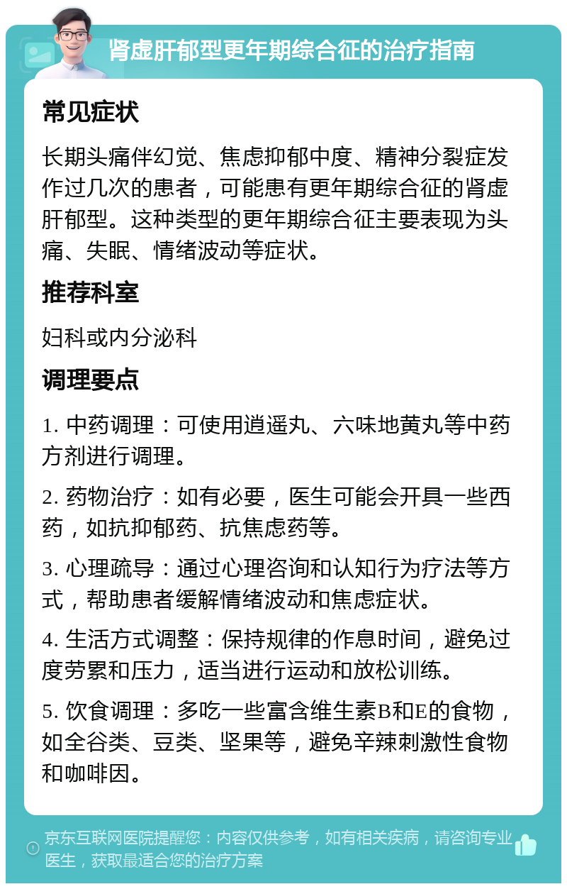 肾虚肝郁型更年期综合征的治疗指南 常见症状 长期头痛伴幻觉、焦虑抑郁中度、精神分裂症发作过几次的患者，可能患有更年期综合征的肾虚肝郁型。这种类型的更年期综合征主要表现为头痛、失眠、情绪波动等症状。 推荐科室 妇科或内分泌科 调理要点 1. 中药调理：可使用逍遥丸、六味地黄丸等中药方剂进行调理。 2. 药物治疗：如有必要，医生可能会开具一些西药，如抗抑郁药、抗焦虑药等。 3. 心理疏导：通过心理咨询和认知行为疗法等方式，帮助患者缓解情绪波动和焦虑症状。 4. 生活方式调整：保持规律的作息时间，避免过度劳累和压力，适当进行运动和放松训练。 5. 饮食调理：多吃一些富含维生素B和E的食物，如全谷类、豆类、坚果等，避免辛辣刺激性食物和咖啡因。