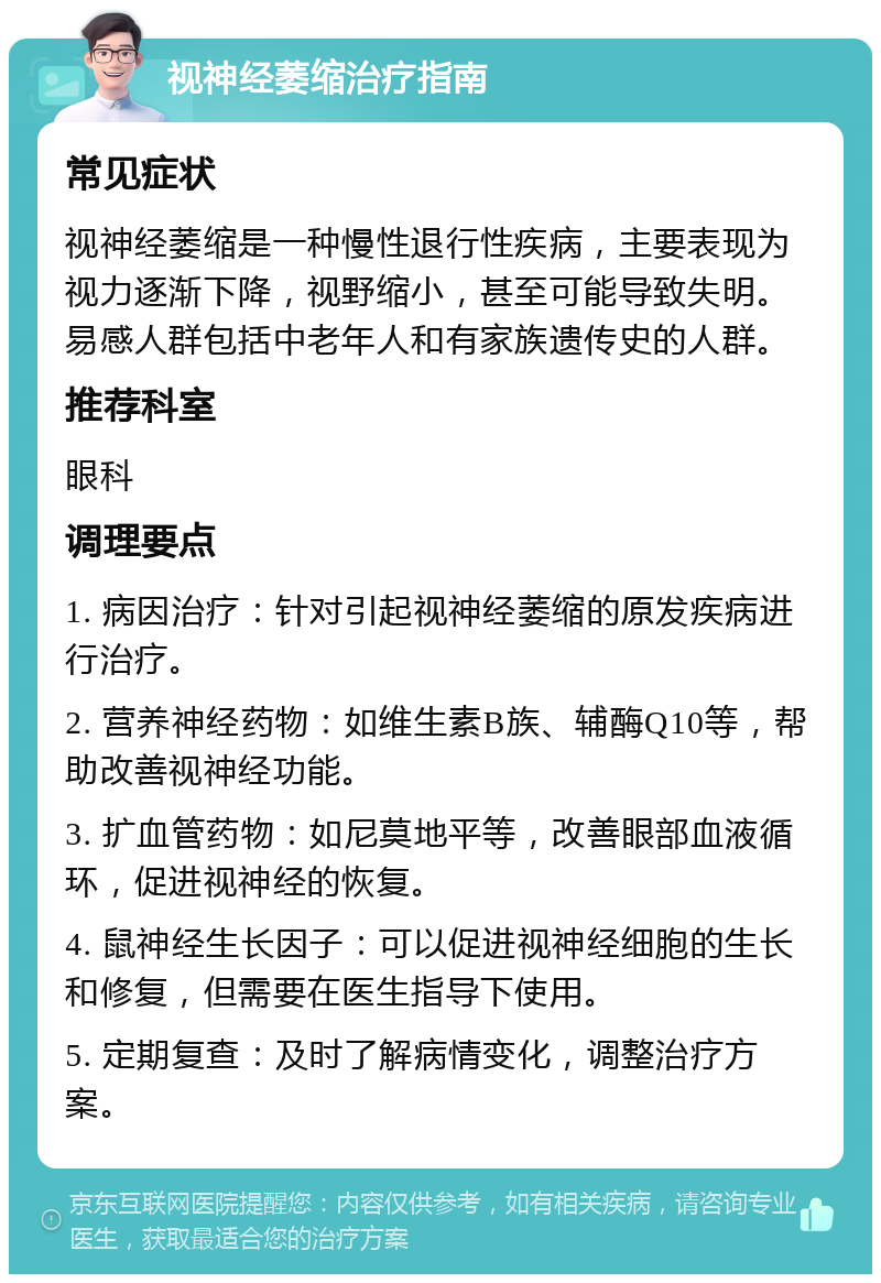 视神经萎缩治疗指南 常见症状 视神经萎缩是一种慢性退行性疾病，主要表现为视力逐渐下降，视野缩小，甚至可能导致失明。易感人群包括中老年人和有家族遗传史的人群。 推荐科室 眼科 调理要点 1. 病因治疗：针对引起视神经萎缩的原发疾病进行治疗。 2. 营养神经药物：如维生素B族、辅酶Q10等，帮助改善视神经功能。 3. 扩血管药物：如尼莫地平等，改善眼部血液循环，促进视神经的恢复。 4. 鼠神经生长因子：可以促进视神经细胞的生长和修复，但需要在医生指导下使用。 5. 定期复查：及时了解病情变化，调整治疗方案。