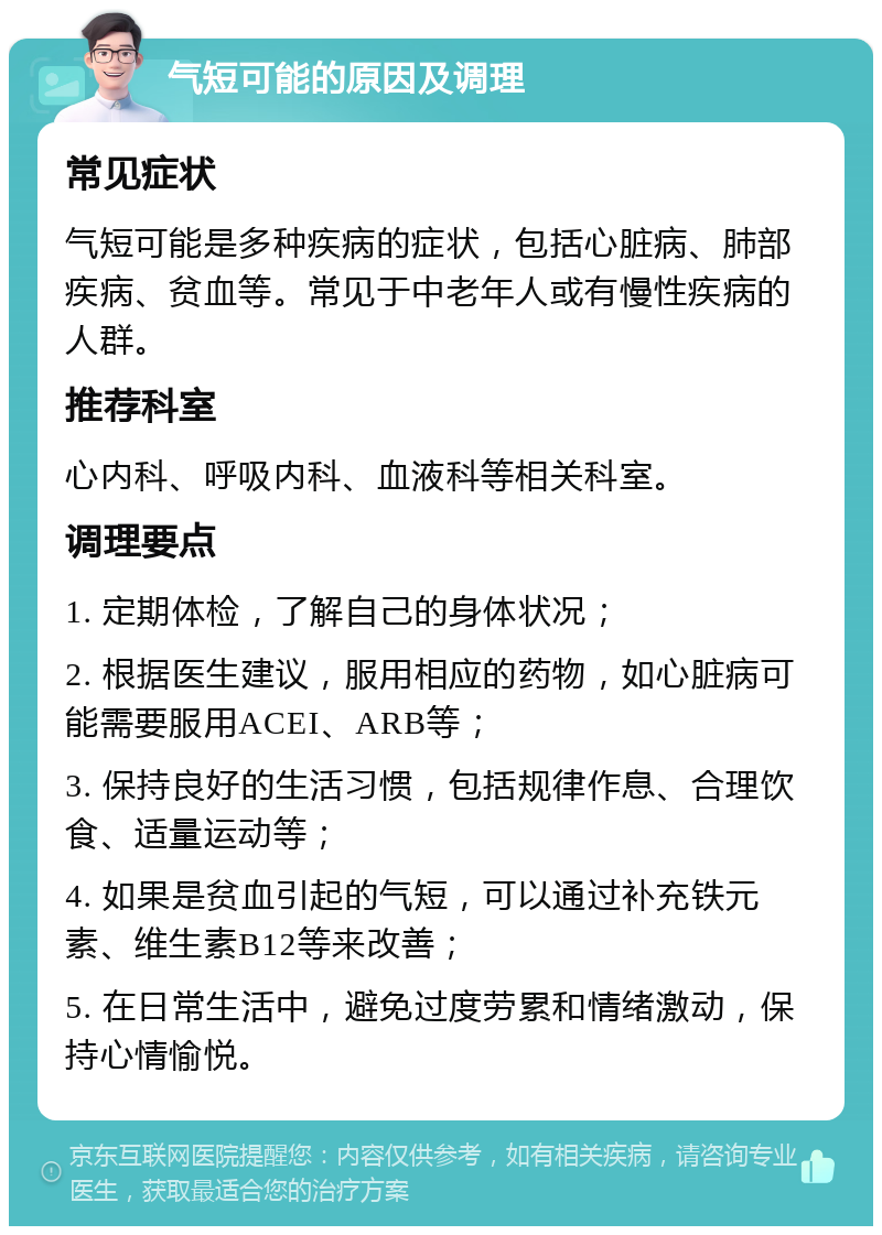 气短可能的原因及调理 常见症状 气短可能是多种疾病的症状，包括心脏病、肺部疾病、贫血等。常见于中老年人或有慢性疾病的人群。 推荐科室 心内科、呼吸内科、血液科等相关科室。 调理要点 1. 定期体检，了解自己的身体状况； 2. 根据医生建议，服用相应的药物，如心脏病可能需要服用ACEI、ARB等； 3. 保持良好的生活习惯，包括规律作息、合理饮食、适量运动等； 4. 如果是贫血引起的气短，可以通过补充铁元素、维生素B12等来改善； 5. 在日常生活中，避免过度劳累和情绪激动，保持心情愉悦。