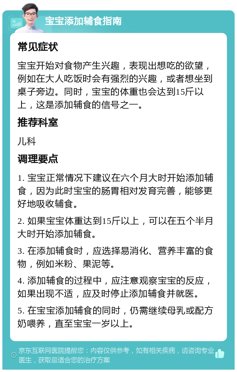 宝宝添加辅食指南 常见症状 宝宝开始对食物产生兴趣，表现出想吃的欲望，例如在大人吃饭时会有强烈的兴趣，或者想坐到桌子旁边。同时，宝宝的体重也会达到15斤以上，这是添加辅食的信号之一。 推荐科室 儿科 调理要点 1. 宝宝正常情况下建议在六个月大时开始添加辅食，因为此时宝宝的肠胃相对发育完善，能够更好地吸收辅食。 2. 如果宝宝体重达到15斤以上，可以在五个半月大时开始添加辅食。 3. 在添加辅食时，应选择易消化、营养丰富的食物，例如米粉、果泥等。 4. 添加辅食的过程中，应注意观察宝宝的反应，如果出现不适，应及时停止添加辅食并就医。 5. 在宝宝添加辅食的同时，仍需继续母乳或配方奶喂养，直至宝宝一岁以上。