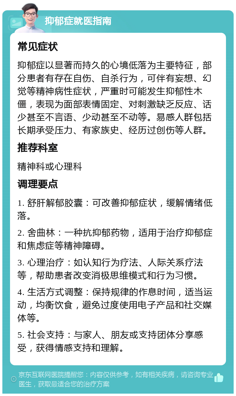 抑郁症就医指南 常见症状 抑郁症以显著而持久的心境低落为主要特征，部分患者有存在自伤、自杀行为，可伴有妄想、幻觉等精神病性症状，严重时可能发生抑郁性木僵，表现为面部表情固定、对刺激缺乏反应、话少甚至不言语、少动甚至不动等。易感人群包括长期承受压力、有家族史、经历过创伤等人群。 推荐科室 精神科或心理科 调理要点 1. 舒肝解郁胶囊：可改善抑郁症状，缓解情绪低落。 2. 舍曲林：一种抗抑郁药物，适用于治疗抑郁症和焦虑症等精神障碍。 3. 心理治疗：如认知行为疗法、人际关系疗法等，帮助患者改变消极思维模式和行为习惯。 4. 生活方式调整：保持规律的作息时间，适当运动，均衡饮食，避免过度使用电子产品和社交媒体等。 5. 社会支持：与家人、朋友或支持团体分享感受，获得情感支持和理解。