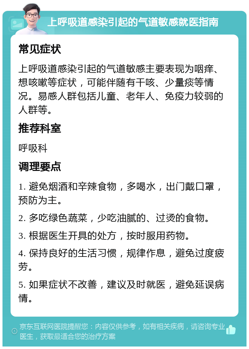 上呼吸道感染引起的气道敏感就医指南 常见症状 上呼吸道感染引起的气道敏感主要表现为咽痒、想咳嗽等症状，可能伴随有干咳、少量痰等情况。易感人群包括儿童、老年人、免疫力较弱的人群等。 推荐科室 呼吸科 调理要点 1. 避免烟酒和辛辣食物，多喝水，出门戴口罩，预防为主。 2. 多吃绿色蔬菜，少吃油腻的、过烫的食物。 3. 根据医生开具的处方，按时服用药物。 4. 保持良好的生活习惯，规律作息，避免过度疲劳。 5. 如果症状不改善，建议及时就医，避免延误病情。