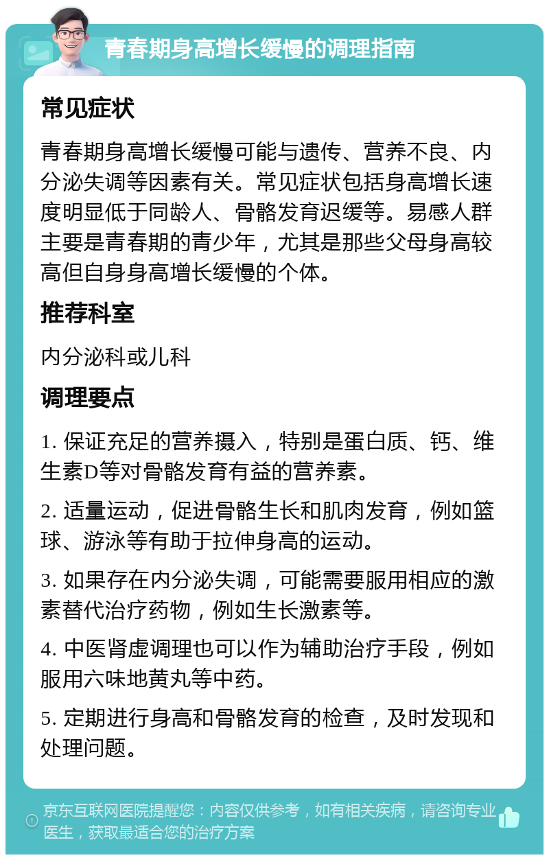 青春期身高增长缓慢的调理指南 常见症状 青春期身高增长缓慢可能与遗传、营养不良、内分泌失调等因素有关。常见症状包括身高增长速度明显低于同龄人、骨骼发育迟缓等。易感人群主要是青春期的青少年，尤其是那些父母身高较高但自身身高增长缓慢的个体。 推荐科室 内分泌科或儿科 调理要点 1. 保证充足的营养摄入，特别是蛋白质、钙、维生素D等对骨骼发育有益的营养素。 2. 适量运动，促进骨骼生长和肌肉发育，例如篮球、游泳等有助于拉伸身高的运动。 3. 如果存在内分泌失调，可能需要服用相应的激素替代治疗药物，例如生长激素等。 4. 中医肾虚调理也可以作为辅助治疗手段，例如服用六味地黄丸等中药。 5. 定期进行身高和骨骼发育的检查，及时发现和处理问题。