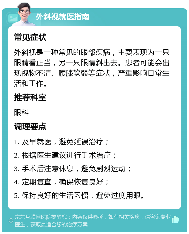 外斜视就医指南 常见症状 外斜视是一种常见的眼部疾病，主要表现为一只眼睛看正当，另一只眼睛斜出去。患者可能会出现视物不清、腰膝软弱等症状，严重影响日常生活和工作。 推荐科室 眼科 调理要点 1. 及早就医，避免延误治疗； 2. 根据医生建议进行手术治疗； 3. 手术后注意休息，避免剧烈运动； 4. 定期复查，确保恢复良好； 5. 保持良好的生活习惯，避免过度用眼。