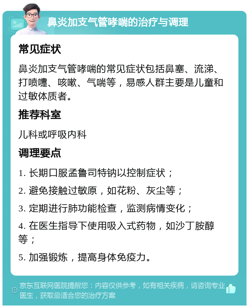 鼻炎加支气管哮喘的治疗与调理 常见症状 鼻炎加支气管哮喘的常见症状包括鼻塞、流涕、打喷嚏、咳嗽、气喘等，易感人群主要是儿童和过敏体质者。 推荐科室 儿科或呼吸内科 调理要点 1. 长期口服孟鲁司特钠以控制症状； 2. 避免接触过敏原，如花粉、灰尘等； 3. 定期进行肺功能检查，监测病情变化； 4. 在医生指导下使用吸入式药物，如沙丁胺醇等； 5. 加强锻炼，提高身体免疫力。