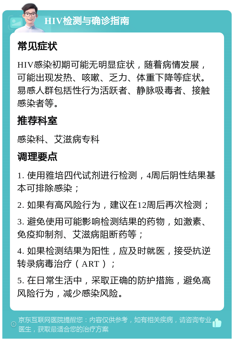 HIV检测与确诊指南 常见症状 HIV感染初期可能无明显症状，随着病情发展，可能出现发热、咳嗽、乏力、体重下降等症状。易感人群包括性行为活跃者、静脉吸毒者、接触感染者等。 推荐科室 感染科、艾滋病专科 调理要点 1. 使用雅培四代试剂进行检测，4周后阴性结果基本可排除感染； 2. 如果有高风险行为，建议在12周后再次检测； 3. 避免使用可能影响检测结果的药物，如激素、免疫抑制剂、艾滋病阻断药等； 4. 如果检测结果为阳性，应及时就医，接受抗逆转录病毒治疗（ART）； 5. 在日常生活中，采取正确的防护措施，避免高风险行为，减少感染风险。