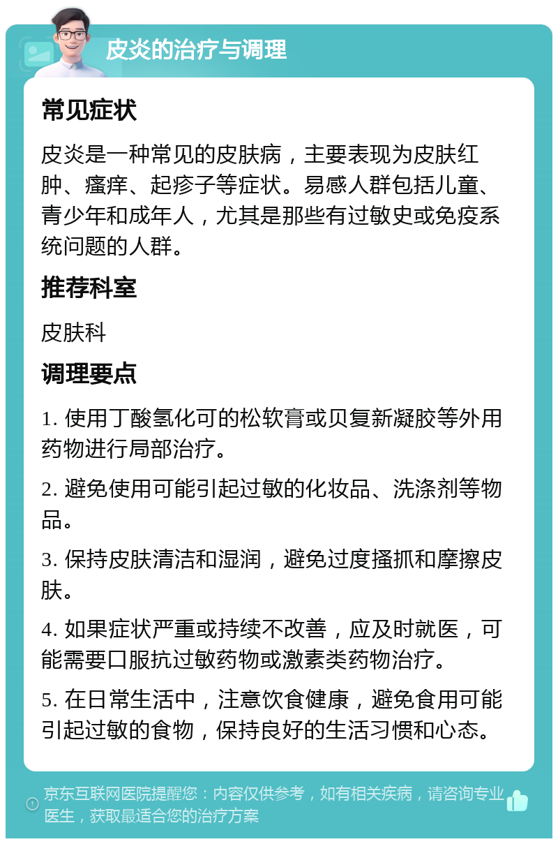 皮炎的治疗与调理 常见症状 皮炎是一种常见的皮肤病，主要表现为皮肤红肿、瘙痒、起疹子等症状。易感人群包括儿童、青少年和成年人，尤其是那些有过敏史或免疫系统问题的人群。 推荐科室 皮肤科 调理要点 1. 使用丁酸氢化可的松软膏或贝复新凝胶等外用药物进行局部治疗。 2. 避免使用可能引起过敏的化妆品、洗涤剂等物品。 3. 保持皮肤清洁和湿润，避免过度搔抓和摩擦皮肤。 4. 如果症状严重或持续不改善，应及时就医，可能需要口服抗过敏药物或激素类药物治疗。 5. 在日常生活中，注意饮食健康，避免食用可能引起过敏的食物，保持良好的生活习惯和心态。