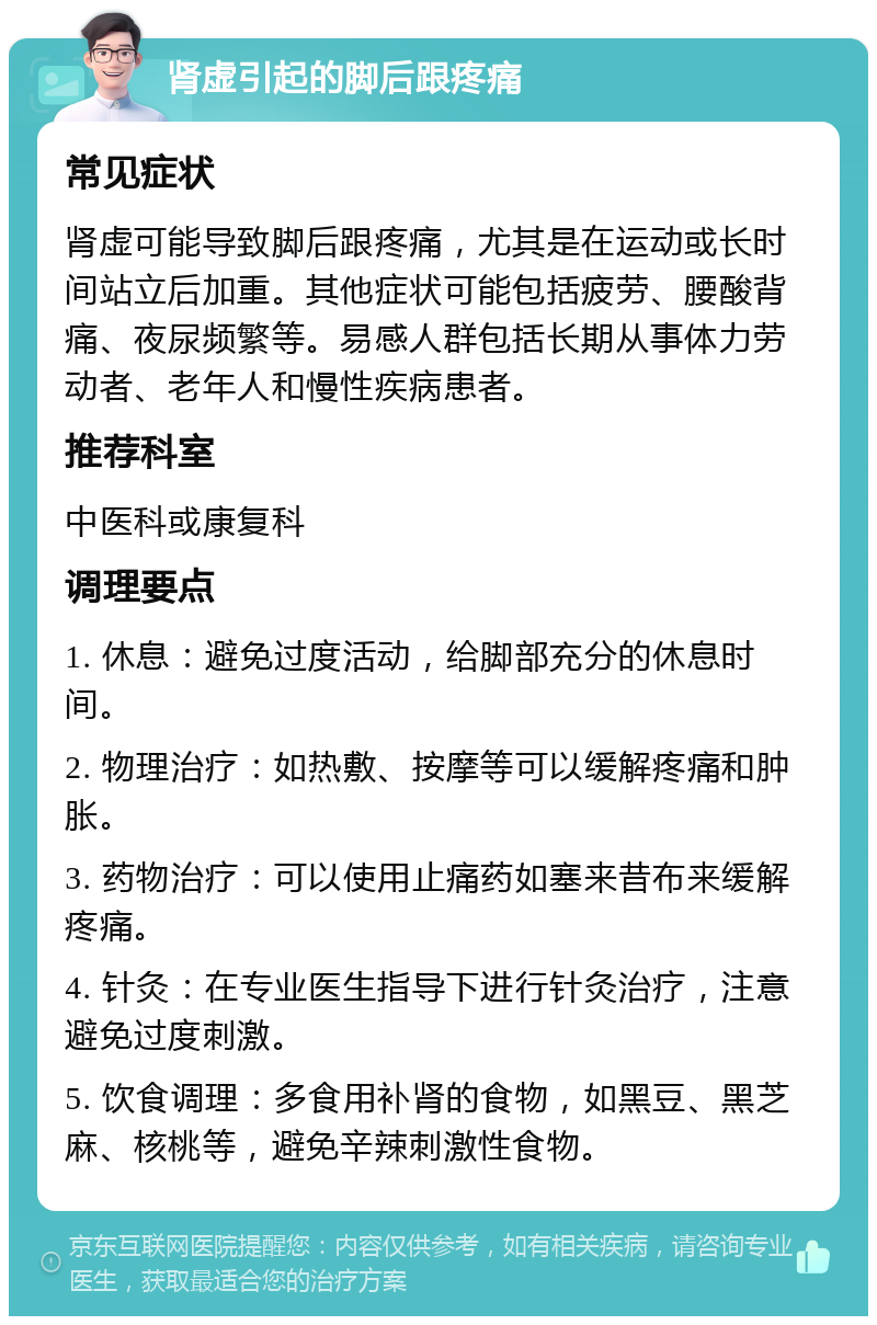 肾虚引起的脚后跟疼痛 常见症状 肾虚可能导致脚后跟疼痛，尤其是在运动或长时间站立后加重。其他症状可能包括疲劳、腰酸背痛、夜尿频繁等。易感人群包括长期从事体力劳动者、老年人和慢性疾病患者。 推荐科室 中医科或康复科 调理要点 1. 休息：避免过度活动，给脚部充分的休息时间。 2. 物理治疗：如热敷、按摩等可以缓解疼痛和肿胀。 3. 药物治疗：可以使用止痛药如塞来昔布来缓解疼痛。 4. 针灸：在专业医生指导下进行针灸治疗，注意避免过度刺激。 5. 饮食调理：多食用补肾的食物，如黑豆、黑芝麻、核桃等，避免辛辣刺激性食物。