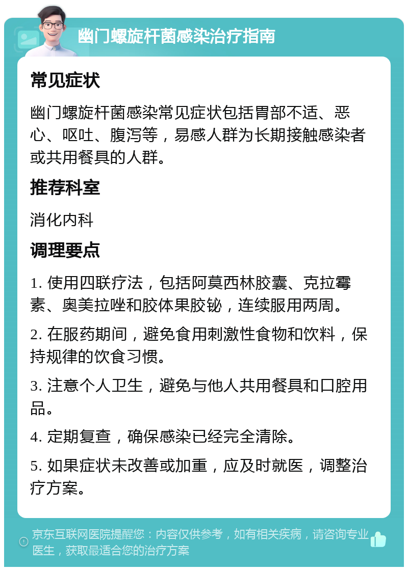 幽门螺旋杆菌感染治疗指南 常见症状 幽门螺旋杆菌感染常见症状包括胃部不适、恶心、呕吐、腹泻等，易感人群为长期接触感染者或共用餐具的人群。 推荐科室 消化内科 调理要点 1. 使用四联疗法，包括阿莫西林胶囊、克拉霉素、奥美拉唑和胶体果胶铋，连续服用两周。 2. 在服药期间，避免食用刺激性食物和饮料，保持规律的饮食习惯。 3. 注意个人卫生，避免与他人共用餐具和口腔用品。 4. 定期复查，确保感染已经完全清除。 5. 如果症状未改善或加重，应及时就医，调整治疗方案。