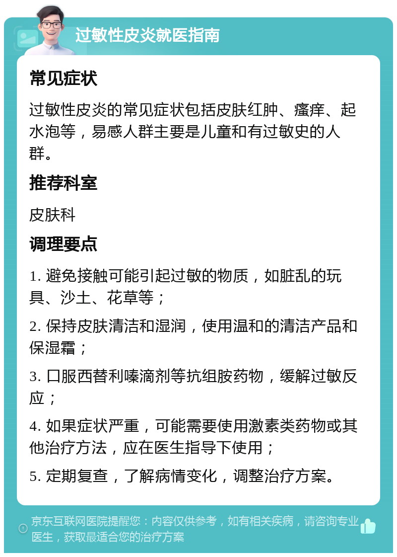 过敏性皮炎就医指南 常见症状 过敏性皮炎的常见症状包括皮肤红肿、瘙痒、起水泡等，易感人群主要是儿童和有过敏史的人群。 推荐科室 皮肤科 调理要点 1. 避免接触可能引起过敏的物质，如脏乱的玩具、沙土、花草等； 2. 保持皮肤清洁和湿润，使用温和的清洁产品和保湿霜； 3. 口服西替利嗪滴剂等抗组胺药物，缓解过敏反应； 4. 如果症状严重，可能需要使用激素类药物或其他治疗方法，应在医生指导下使用； 5. 定期复查，了解病情变化，调整治疗方案。