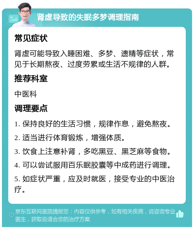 肾虚导致的失眠多梦调理指南 常见症状 肾虚可能导致入睡困难、多梦、遗精等症状，常见于长期熬夜、过度劳累或生活不规律的人群。 推荐科室 中医科 调理要点 1. 保持良好的生活习惯，规律作息，避免熬夜。 2. 适当进行体育锻炼，增强体质。 3. 饮食上注意补肾，多吃黑豆、黑芝麻等食物。 4. 可以尝试服用百乐眠胶囊等中成药进行调理。 5. 如症状严重，应及时就医，接受专业的中医治疗。