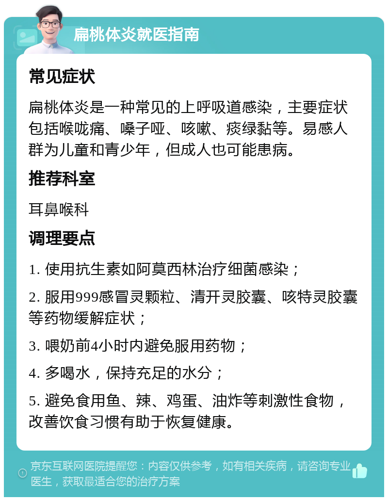 扁桃体炎就医指南 常见症状 扁桃体炎是一种常见的上呼吸道感染，主要症状包括喉咙痛、嗓子哑、咳嗽、痰绿黏等。易感人群为儿童和青少年，但成人也可能患病。 推荐科室 耳鼻喉科 调理要点 1. 使用抗生素如阿莫西林治疗细菌感染； 2. 服用999感冒灵颗粒、清开灵胶囊、咳特灵胶囊等药物缓解症状； 3. 喂奶前4小时内避免服用药物； 4. 多喝水，保持充足的水分； 5. 避免食用鱼、辣、鸡蛋、油炸等刺激性食物，改善饮食习惯有助于恢复健康。