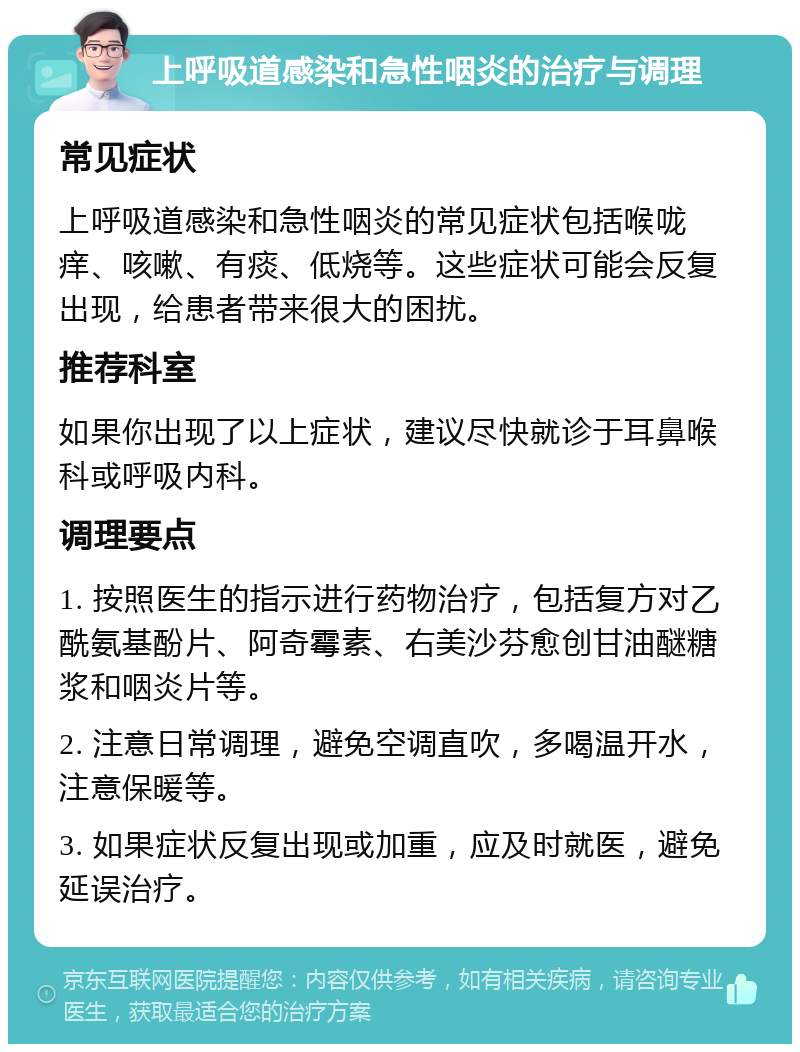 上呼吸道感染和急性咽炎的治疗与调理 常见症状 上呼吸道感染和急性咽炎的常见症状包括喉咙痒、咳嗽、有痰、低烧等。这些症状可能会反复出现，给患者带来很大的困扰。 推荐科室 如果你出现了以上症状，建议尽快就诊于耳鼻喉科或呼吸内科。 调理要点 1. 按照医生的指示进行药物治疗，包括复方对乙酰氨基酚片、阿奇霉素、右美沙芬愈创甘油醚糖浆和咽炎片等。 2. 注意日常调理，避免空调直吹，多喝温开水，注意保暖等。 3. 如果症状反复出现或加重，应及时就医，避免延误治疗。