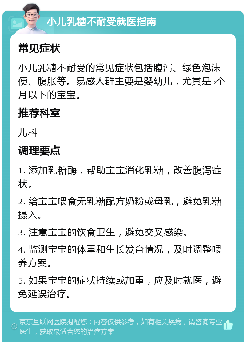 小儿乳糖不耐受就医指南 常见症状 小儿乳糖不耐受的常见症状包括腹泻、绿色泡沫便、腹胀等。易感人群主要是婴幼儿，尤其是5个月以下的宝宝。 推荐科室 儿科 调理要点 1. 添加乳糖酶，帮助宝宝消化乳糖，改善腹泻症状。 2. 给宝宝喂食无乳糖配方奶粉或母乳，避免乳糖摄入。 3. 注意宝宝的饮食卫生，避免交叉感染。 4. 监测宝宝的体重和生长发育情况，及时调整喂养方案。 5. 如果宝宝的症状持续或加重，应及时就医，避免延误治疗。