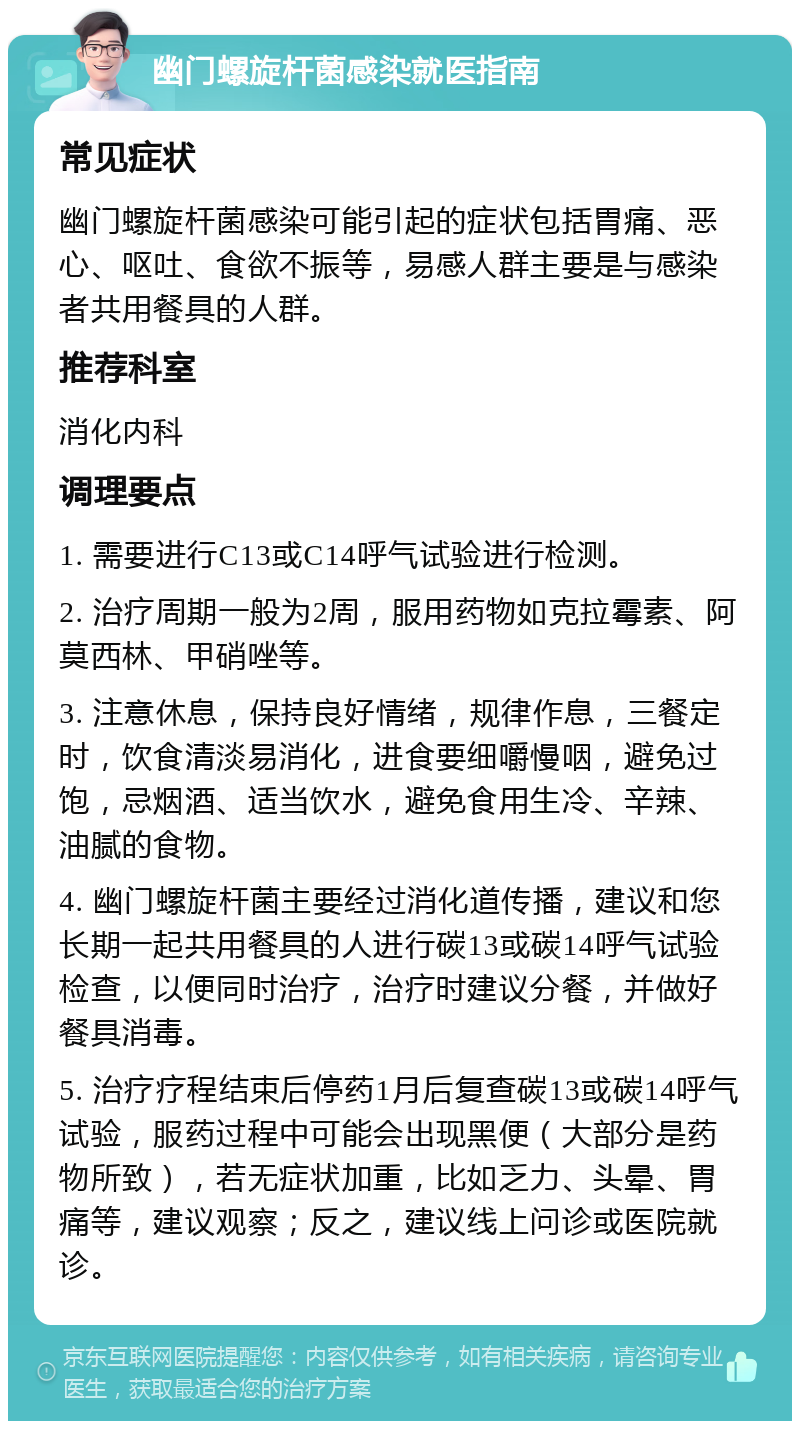 幽门螺旋杆菌感染就医指南 常见症状 幽门螺旋杆菌感染可能引起的症状包括胃痛、恶心、呕吐、食欲不振等，易感人群主要是与感染者共用餐具的人群。 推荐科室 消化内科 调理要点 1. 需要进行C13或C14呼气试验进行检测。 2. 治疗周期一般为2周，服用药物如克拉霉素、阿莫西林、甲硝唑等。 3. 注意休息，保持良好情绪，规律作息，三餐定时，饮食清淡易消化，进食要细嚼慢咽，避免过饱，忌烟酒、适当饮水，避免食用生冷、辛辣、油腻的食物。 4. 幽门螺旋杆菌主要经过消化道传播，建议和您长期一起共用餐具的人进行碳13或碳14呼气试验检查，以便同时治疗，治疗时建议分餐，并做好餐具消毒。 5. 治疗疗程结束后停药1月后复查碳13或碳14呼气试验，服药过程中可能会出现黑便（大部分是药物所致），若无症状加重，比如乏力、头晕、胃痛等，建议观察；反之，建议线上问诊或医院就诊。