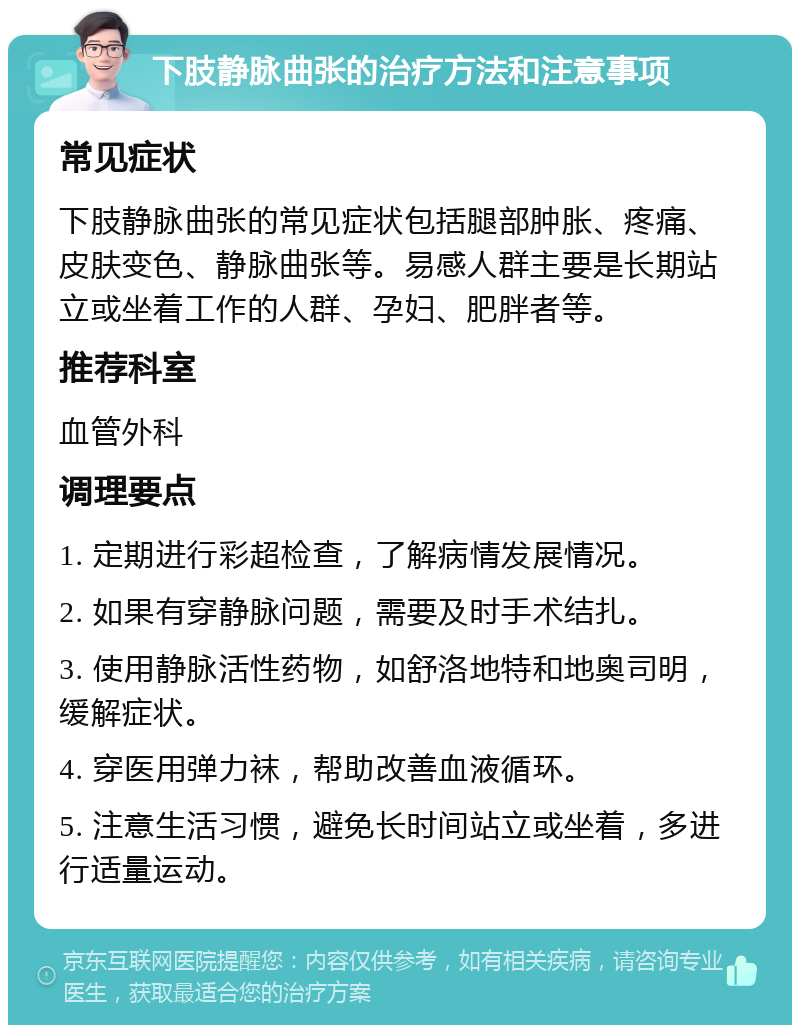 下肢静脉曲张的治疗方法和注意事项 常见症状 下肢静脉曲张的常见症状包括腿部肿胀、疼痛、皮肤变色、静脉曲张等。易感人群主要是长期站立或坐着工作的人群、孕妇、肥胖者等。 推荐科室 血管外科 调理要点 1. 定期进行彩超检查，了解病情发展情况。 2. 如果有穿静脉问题，需要及时手术结扎。 3. 使用静脉活性药物，如舒洛地特和地奥司明，缓解症状。 4. 穿医用弹力袜，帮助改善血液循环。 5. 注意生活习惯，避免长时间站立或坐着，多进行适量运动。