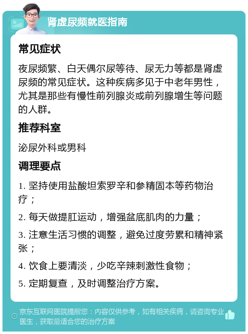 肾虚尿频就医指南 常见症状 夜尿频繁、白天偶尔尿等待、尿无力等都是肾虚尿频的常见症状。这种疾病多见于中老年男性，尤其是那些有慢性前列腺炎或前列腺增生等问题的人群。 推荐科室 泌尿外科或男科 调理要点 1. 坚持使用盐酸坦索罗辛和参精固本等药物治疗； 2. 每天做提肛运动，增强盆底肌肉的力量； 3. 注意生活习惯的调整，避免过度劳累和精神紧张； 4. 饮食上要清淡，少吃辛辣刺激性食物； 5. 定期复查，及时调整治疗方案。