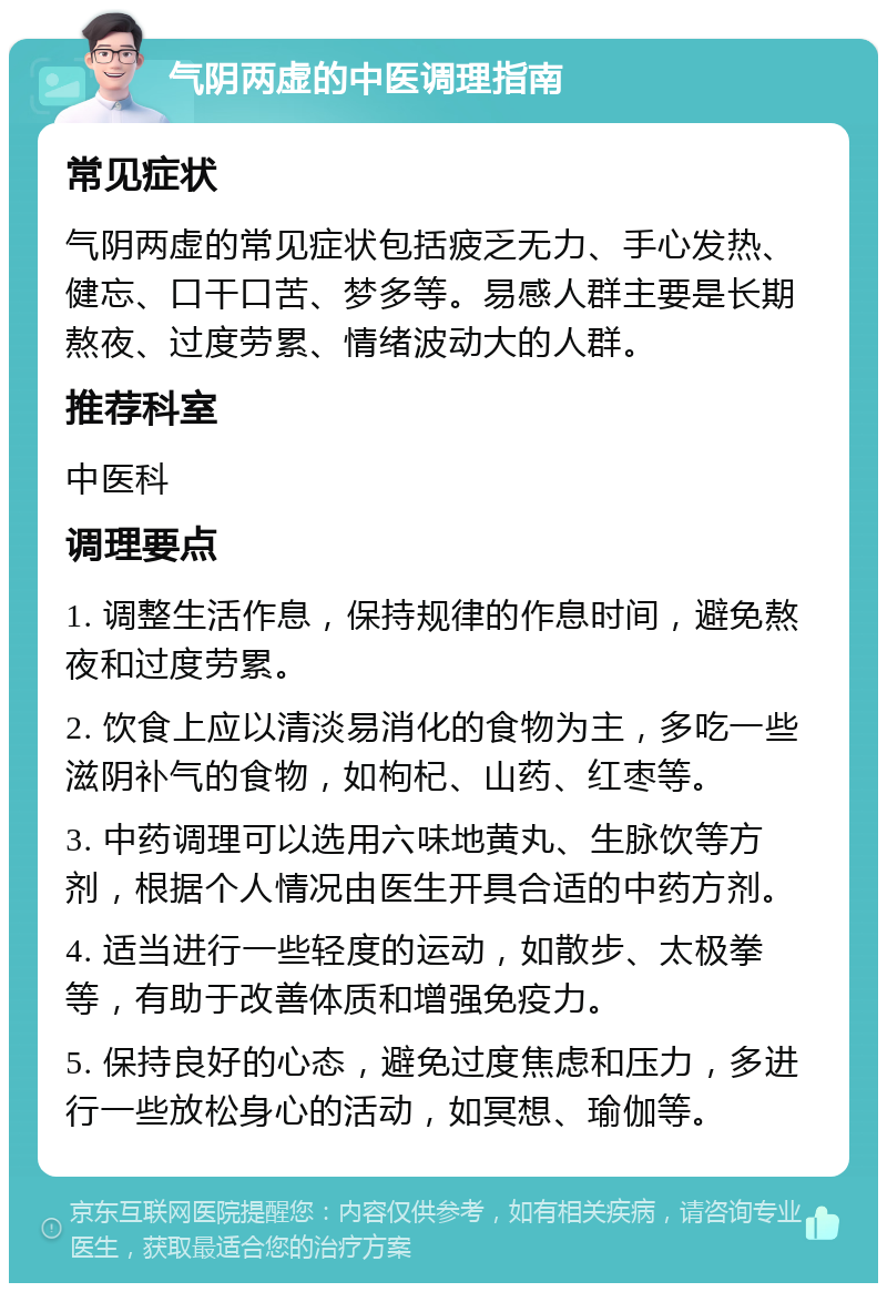 气阴两虚的中医调理指南 常见症状 气阴两虚的常见症状包括疲乏无力、手心发热、健忘、口干口苦、梦多等。易感人群主要是长期熬夜、过度劳累、情绪波动大的人群。 推荐科室 中医科 调理要点 1. 调整生活作息，保持规律的作息时间，避免熬夜和过度劳累。 2. 饮食上应以清淡易消化的食物为主，多吃一些滋阴补气的食物，如枸杞、山药、红枣等。 3. 中药调理可以选用六味地黄丸、生脉饮等方剂，根据个人情况由医生开具合适的中药方剂。 4. 适当进行一些轻度的运动，如散步、太极拳等，有助于改善体质和增强免疫力。 5. 保持良好的心态，避免过度焦虑和压力，多进行一些放松身心的活动，如冥想、瑜伽等。