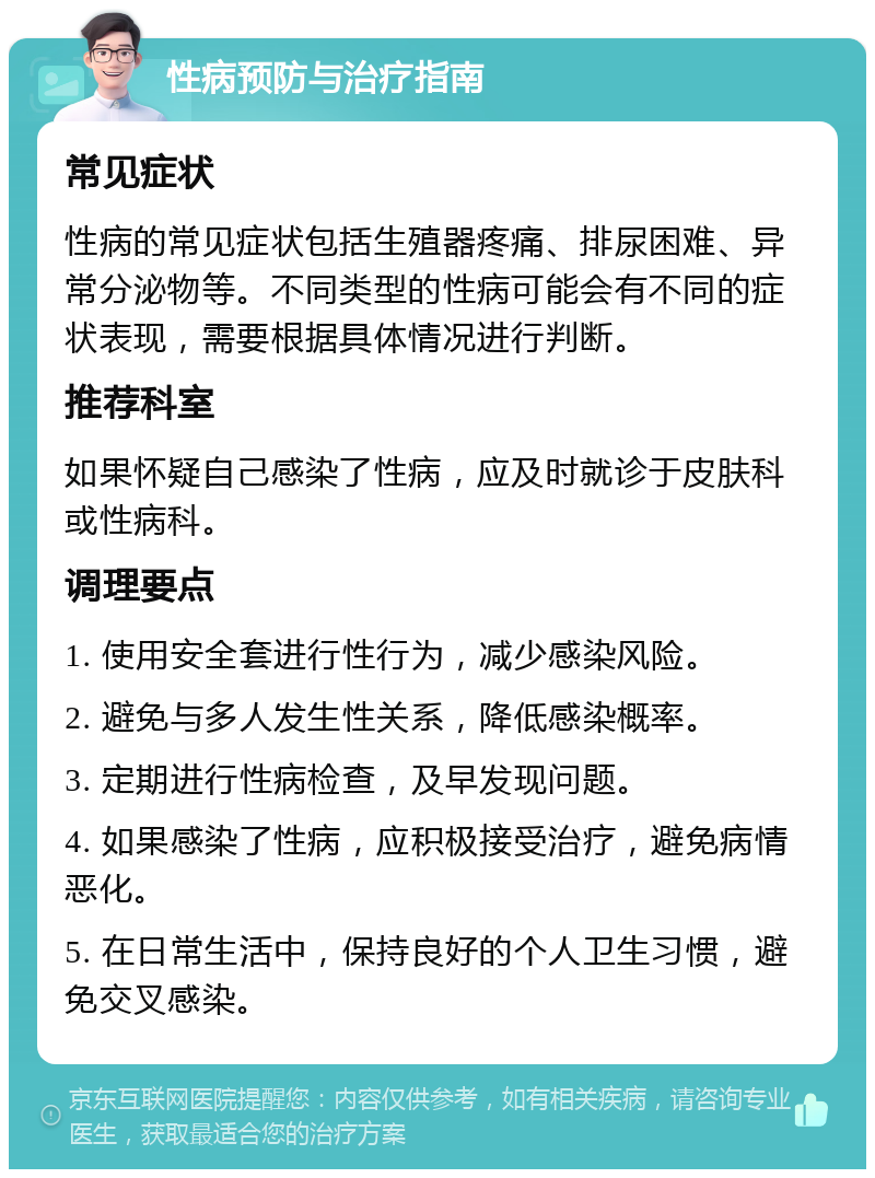 性病预防与治疗指南 常见症状 性病的常见症状包括生殖器疼痛、排尿困难、异常分泌物等。不同类型的性病可能会有不同的症状表现，需要根据具体情况进行判断。 推荐科室 如果怀疑自己感染了性病，应及时就诊于皮肤科或性病科。 调理要点 1. 使用安全套进行性行为，减少感染风险。 2. 避免与多人发生性关系，降低感染概率。 3. 定期进行性病检查，及早发现问题。 4. 如果感染了性病，应积极接受治疗，避免病情恶化。 5. 在日常生活中，保持良好的个人卫生习惯，避免交叉感染。