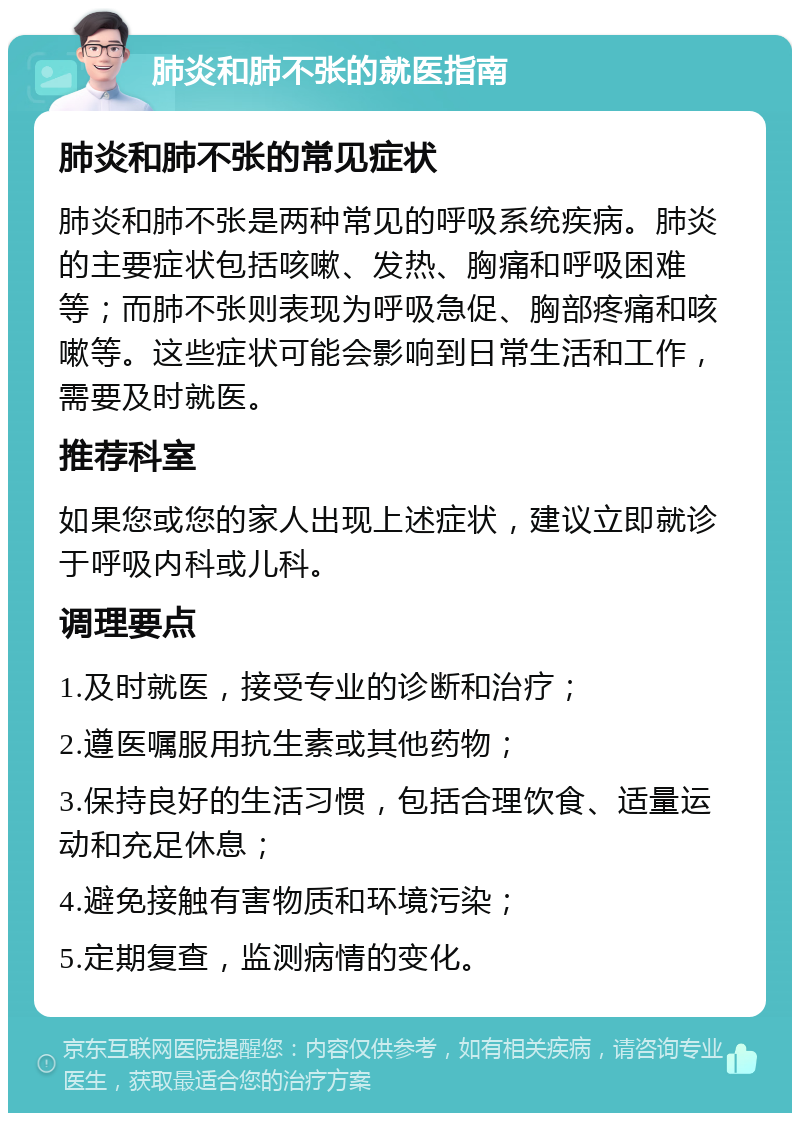 肺炎和肺不张的就医指南 肺炎和肺不张的常见症状 肺炎和肺不张是两种常见的呼吸系统疾病。肺炎的主要症状包括咳嗽、发热、胸痛和呼吸困难等；而肺不张则表现为呼吸急促、胸部疼痛和咳嗽等。这些症状可能会影响到日常生活和工作，需要及时就医。 推荐科室 如果您或您的家人出现上述症状，建议立即就诊于呼吸内科或儿科。 调理要点 1.及时就医，接受专业的诊断和治疗； 2.遵医嘱服用抗生素或其他药物； 3.保持良好的生活习惯，包括合理饮食、适量运动和充足休息； 4.避免接触有害物质和环境污染； 5.定期复查，监测病情的变化。