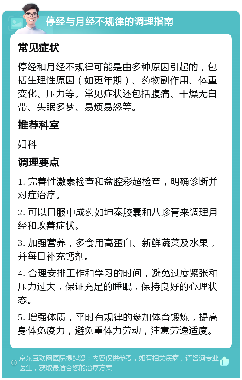 停经与月经不规律的调理指南 常见症状 停经和月经不规律可能是由多种原因引起的，包括生理性原因（如更年期）、药物副作用、体重变化、压力等。常见症状还包括腹痛、干燥无白带、失眠多梦、易烦易怒等。 推荐科室 妇科 调理要点 1. 完善性激素检查和盆腔彩超检查，明确诊断并对症治疗。 2. 可以口服中成药如坤泰胶囊和八珍膏来调理月经和改善症状。 3. 加强营养，多食用高蛋白、新鲜蔬菜及水果，并每日补充钙剂。 4. 合理安排工作和学习的时间，避免过度紧张和压力过大，保证充足的睡眠，保持良好的心理状态。 5. 增强体质，平时有规律的参加体育锻炼，提高身体免疫力，避免重体力劳动，注意劳逸适度。