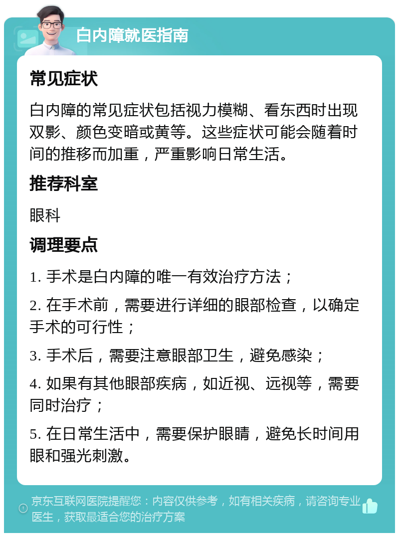 白内障就医指南 常见症状 白内障的常见症状包括视力模糊、看东西时出现双影、颜色变暗或黄等。这些症状可能会随着时间的推移而加重，严重影响日常生活。 推荐科室 眼科 调理要点 1. 手术是白内障的唯一有效治疗方法； 2. 在手术前，需要进行详细的眼部检查，以确定手术的可行性； 3. 手术后，需要注意眼部卫生，避免感染； 4. 如果有其他眼部疾病，如近视、远视等，需要同时治疗； 5. 在日常生活中，需要保护眼睛，避免长时间用眼和强光刺激。