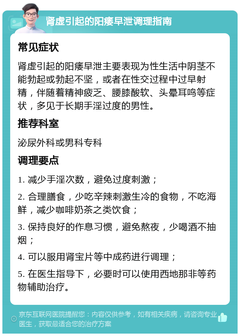 肾虚引起的阳痿早泄调理指南 常见症状 肾虚引起的阳痿早泄主要表现为性生活中阴茎不能勃起或勃起不坚，或者在性交过程中过早射精，伴随着精神疲乏、腰膝酸软、头晕耳鸣等症状，多见于长期手淫过度的男性。 推荐科室 泌尿外科或男科专科 调理要点 1. 减少手淫次数，避免过度刺激； 2. 合理膳食，少吃辛辣刺激生冷的食物，不吃海鲜，减少咖啡奶茶之类饮食； 3. 保持良好的作息习惯，避免熬夜，少喝酒不抽烟； 4. 可以服用肾宝片等中成药进行调理； 5. 在医生指导下，必要时可以使用西地那非等药物辅助治疗。