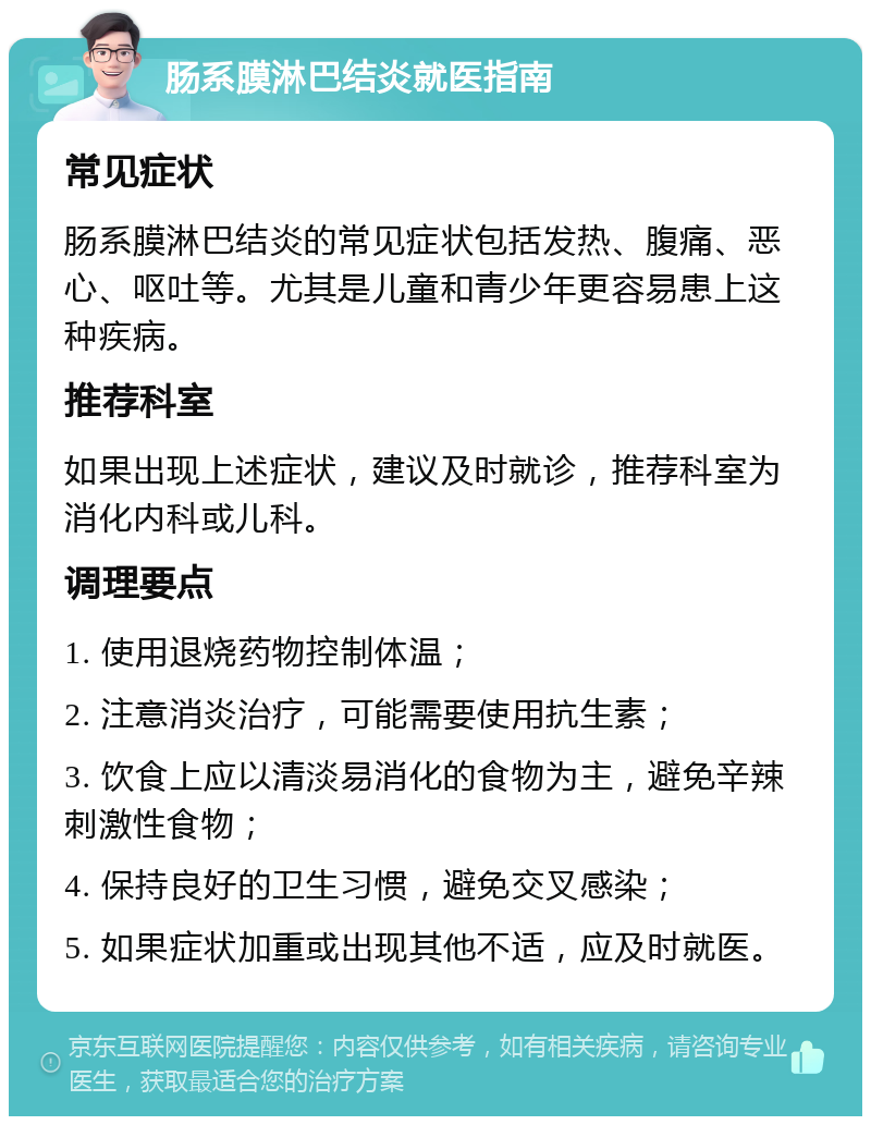 肠系膜淋巴结炎就医指南 常见症状 肠系膜淋巴结炎的常见症状包括发热、腹痛、恶心、呕吐等。尤其是儿童和青少年更容易患上这种疾病。 推荐科室 如果出现上述症状，建议及时就诊，推荐科室为消化内科或儿科。 调理要点 1. 使用退烧药物控制体温； 2. 注意消炎治疗，可能需要使用抗生素； 3. 饮食上应以清淡易消化的食物为主，避免辛辣刺激性食物； 4. 保持良好的卫生习惯，避免交叉感染； 5. 如果症状加重或出现其他不适，应及时就医。