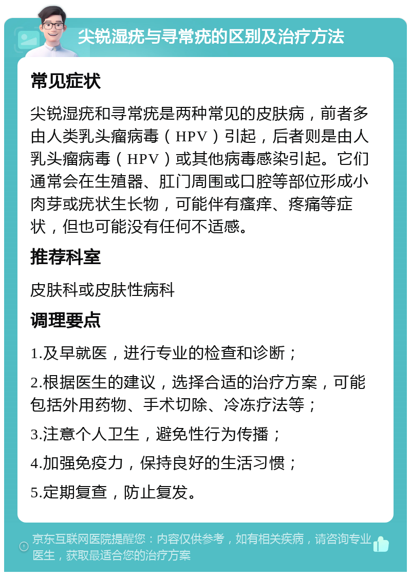 尖锐湿疣与寻常疣的区别及治疗方法 常见症状 尖锐湿疣和寻常疣是两种常见的皮肤病，前者多由人类乳头瘤病毒（HPV）引起，后者则是由人乳头瘤病毒（HPV）或其他病毒感染引起。它们通常会在生殖器、肛门周围或口腔等部位形成小肉芽或疣状生长物，可能伴有瘙痒、疼痛等症状，但也可能没有任何不适感。 推荐科室 皮肤科或皮肤性病科 调理要点 1.及早就医，进行专业的检查和诊断； 2.根据医生的建议，选择合适的治疗方案，可能包括外用药物、手术切除、冷冻疗法等； 3.注意个人卫生，避免性行为传播； 4.加强免疫力，保持良好的生活习惯； 5.定期复查，防止复发。