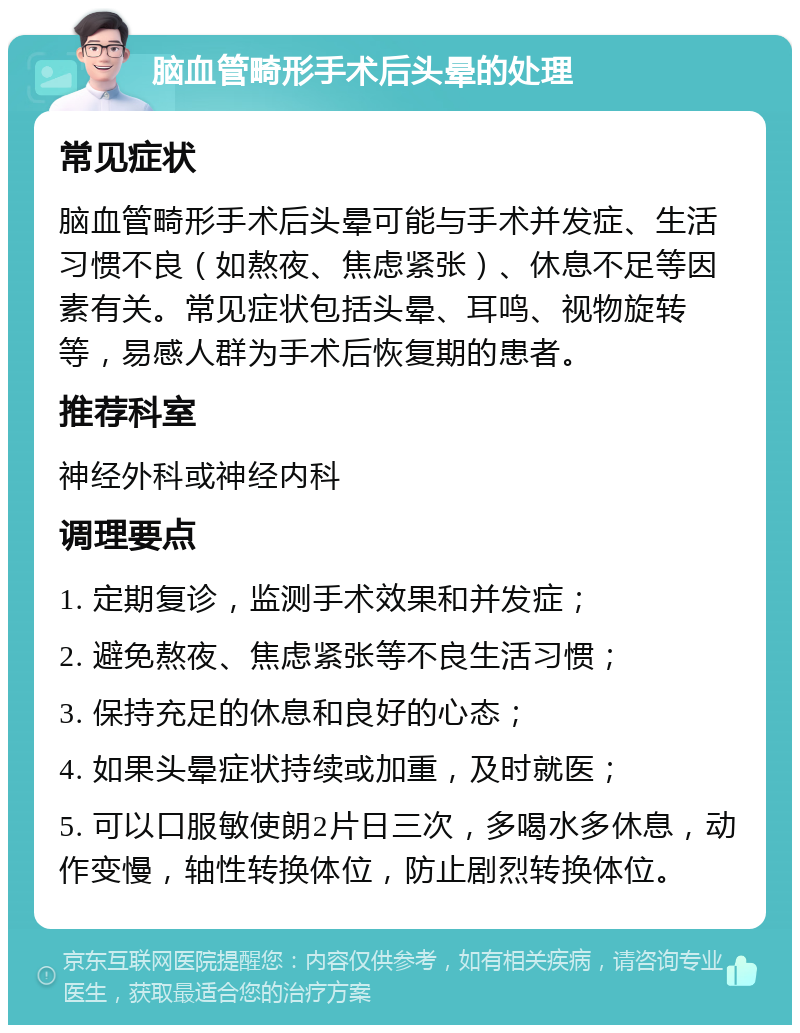 脑血管畸形手术后头晕的处理 常见症状 脑血管畸形手术后头晕可能与手术并发症、生活习惯不良（如熬夜、焦虑紧张）、休息不足等因素有关。常见症状包括头晕、耳鸣、视物旋转等，易感人群为手术后恢复期的患者。 推荐科室 神经外科或神经内科 调理要点 1. 定期复诊，监测手术效果和并发症； 2. 避免熬夜、焦虑紧张等不良生活习惯； 3. 保持充足的休息和良好的心态； 4. 如果头晕症状持续或加重，及时就医； 5. 可以口服敏使朗2片日三次，多喝水多休息，动作变慢，轴性转换体位，防止剧烈转换体位。