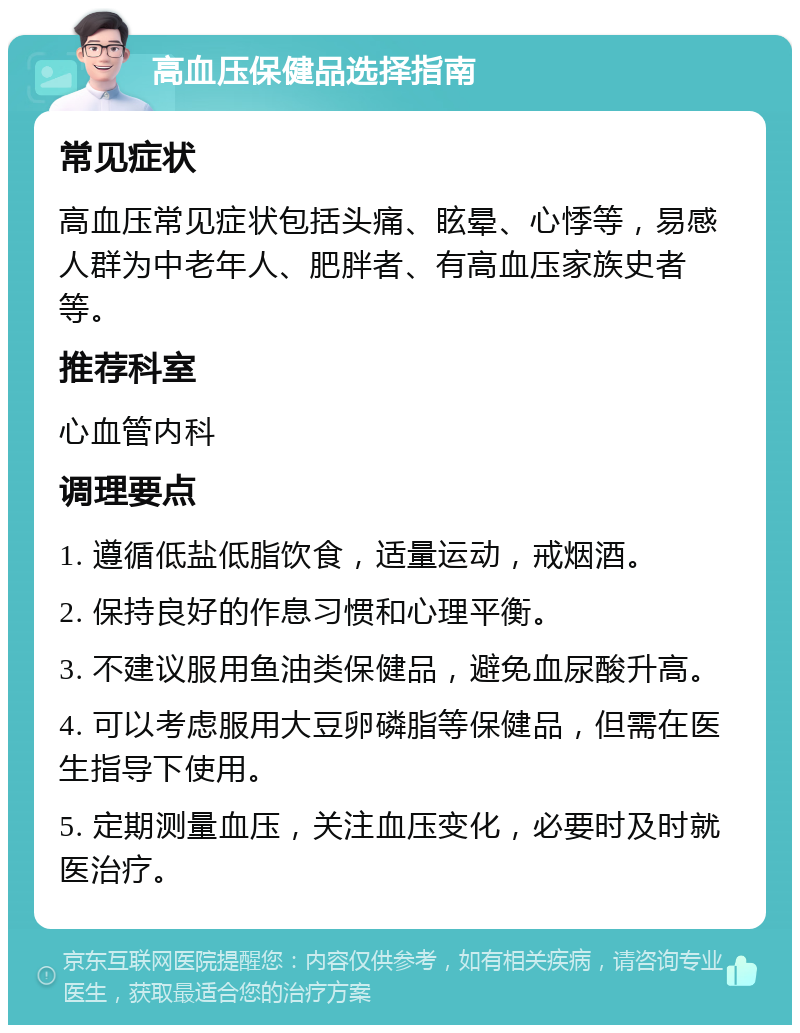 高血压保健品选择指南 常见症状 高血压常见症状包括头痛、眩晕、心悸等，易感人群为中老年人、肥胖者、有高血压家族史者等。 推荐科室 心血管内科 调理要点 1. 遵循低盐低脂饮食，适量运动，戒烟酒。 2. 保持良好的作息习惯和心理平衡。 3. 不建议服用鱼油类保健品，避免血尿酸升高。 4. 可以考虑服用大豆卵磷脂等保健品，但需在医生指导下使用。 5. 定期测量血压，关注血压变化，必要时及时就医治疗。