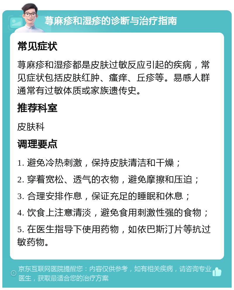 荨麻疹和湿疹的诊断与治疗指南 常见症状 荨麻疹和湿疹都是皮肤过敏反应引起的疾病，常见症状包括皮肤红肿、瘙痒、丘疹等。易感人群通常有过敏体质或家族遗传史。 推荐科室 皮肤科 调理要点 1. 避免冷热刺激，保持皮肤清洁和干燥； 2. 穿着宽松、透气的衣物，避免摩擦和压迫； 3. 合理安排作息，保证充足的睡眠和休息； 4. 饮食上注意清淡，避免食用刺激性强的食物； 5. 在医生指导下使用药物，如依巴斯汀片等抗过敏药物。